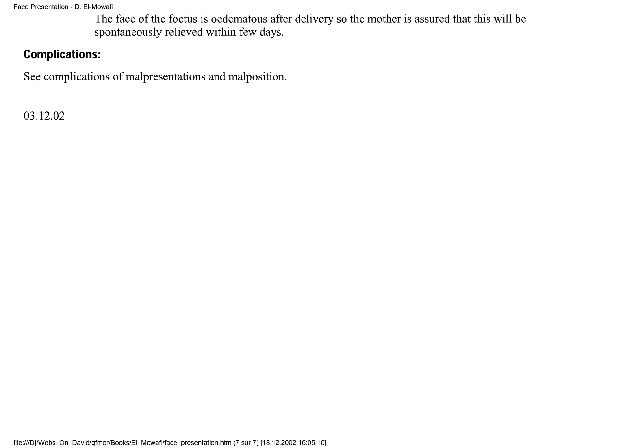 Face Presentation - D. El-Mowafi
                          The face of the foetus is oedematous after delivery so the mother is assured that this will be
                          spontaneously relieved within few days.
   Complications:
   See complications of malpresentations and malposition.


   03.12.02




file:///D|/Webs_On_David/gfmer/Books/El_Mowafi/face_presentation.htm (7 sur 7) [18.12.2002 16:05:10]
 