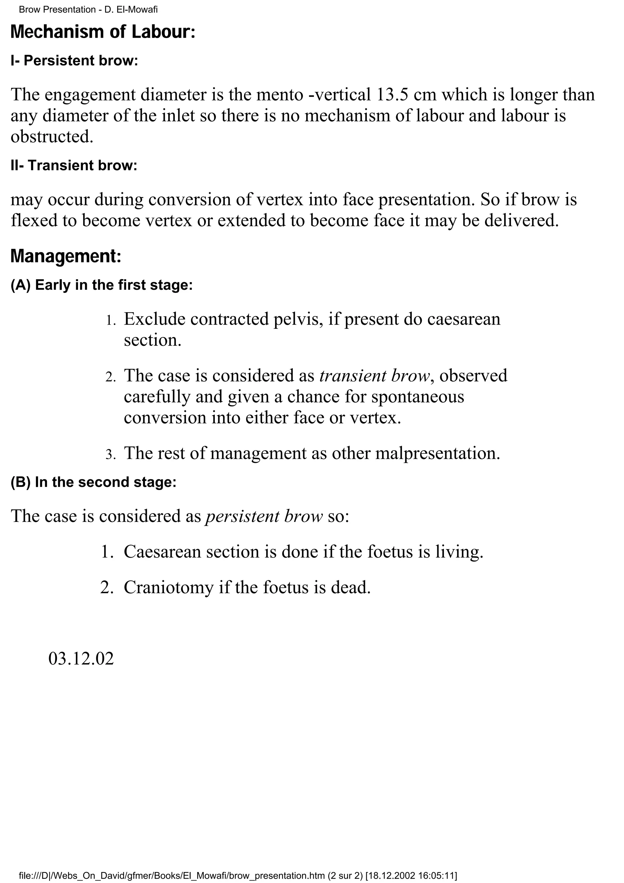 Brow Presentation - D. El-Mowafi

Mechanism of Labour:
I- Persistent brow:

The engagement diameter is the mento -vertical 13.5 cm which is longer than
any diameter of the inlet so there is no mechanism of labour and labour is
obstructed.
II- Transient brow:

may occur during conversion of vertex into face presentation. So if brow is
flexed to become vertex or extended to become face it may be delivered.
Management:
(A) Early in the first stage:

                    1.   Exclude contracted pelvis, if present do caesarean
                         section.
                    2.   The case is considered as transient brow, observed
                         carefully and given a chance for spontaneous
                         conversion into either face or vertex.
                    3.   The rest of management as other malpresentation.
(B) In the second stage:

The case is considered as persistent brow so:
                   1. Caesarean section is done if the foetus is living.
                   2. Craniotomy if the foetus is dead.


       03.12.02




 file:///D|/Webs_On_David/gfmer/Books/El_Mowafi/brow_presentation.htm (2 sur 2) [18.12.2002 16:05:11]
 