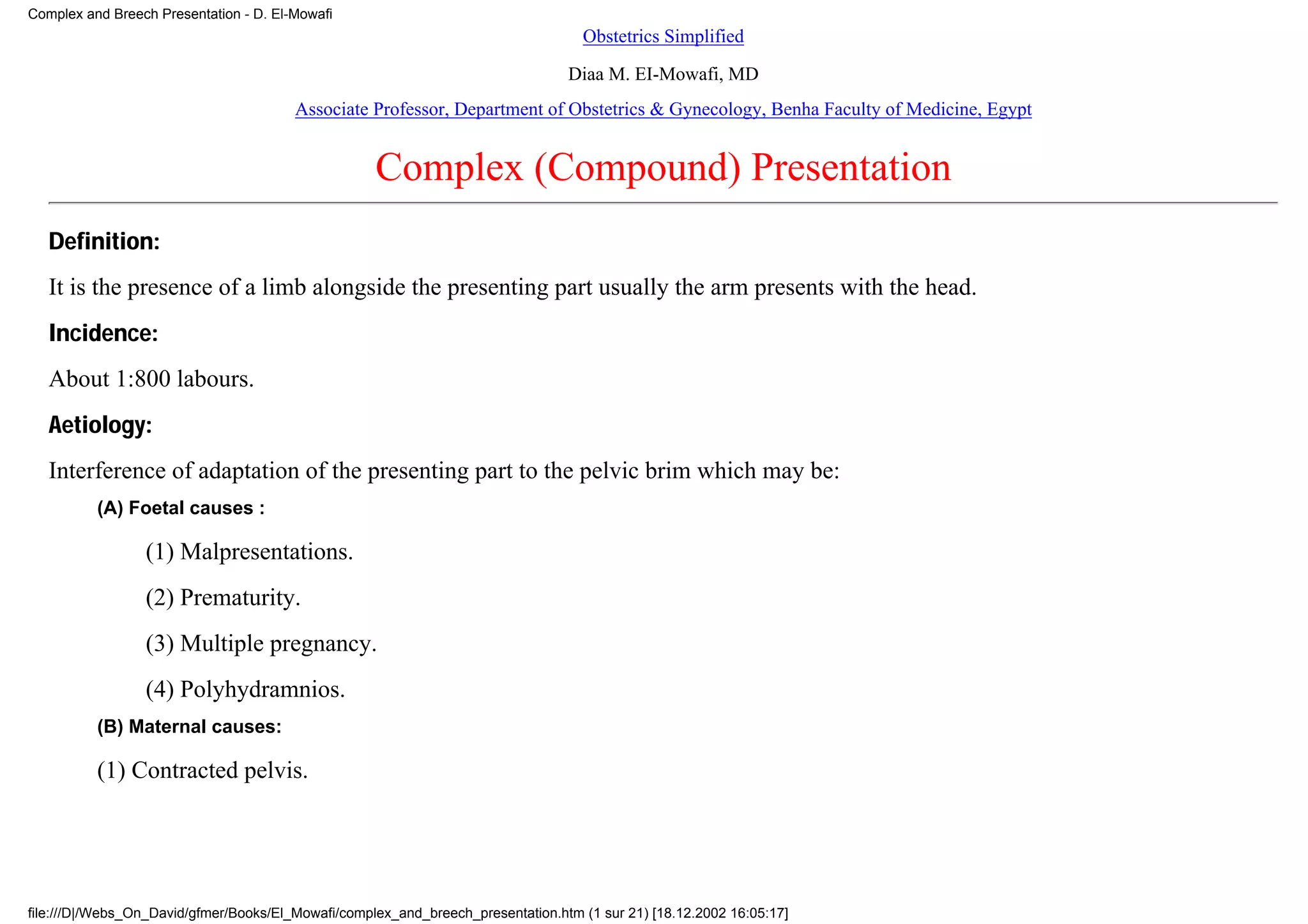Complex and Breech Presentation - D. El-Mowafi
                                                                                   Obstetrics Simplified

                                                                                 Diaa M. EI-Mowafi, MD
                                        Associate Professor, Department of Obstetrics & Gynecology, Benha Faculty of Medicine, Egypt


                                                    Complex (Compound) Presentation
   Definition:
   It is the presence of a limb alongside the presenting part usually the arm presents with the head.
   Incidence:
   About 1:800 labours.
   Aetiology:
   Interference of adaptation of the presenting part to the pelvic brim which may be:
          (A) Foetal causes :

                 (1) Malpresentations.
                 (2) Prematurity.
                 (3) Multiple pregnancy.
                 (4) Polyhydramnios.
          (B) Maternal causes:

          (1) Contracted pelvis.




file:///D|/Webs_On_David/gfmer/Books/El_Mowafi/complex_and_breech_presentation.htm (1 sur 21) [18.12.2002 16:05:17]
 