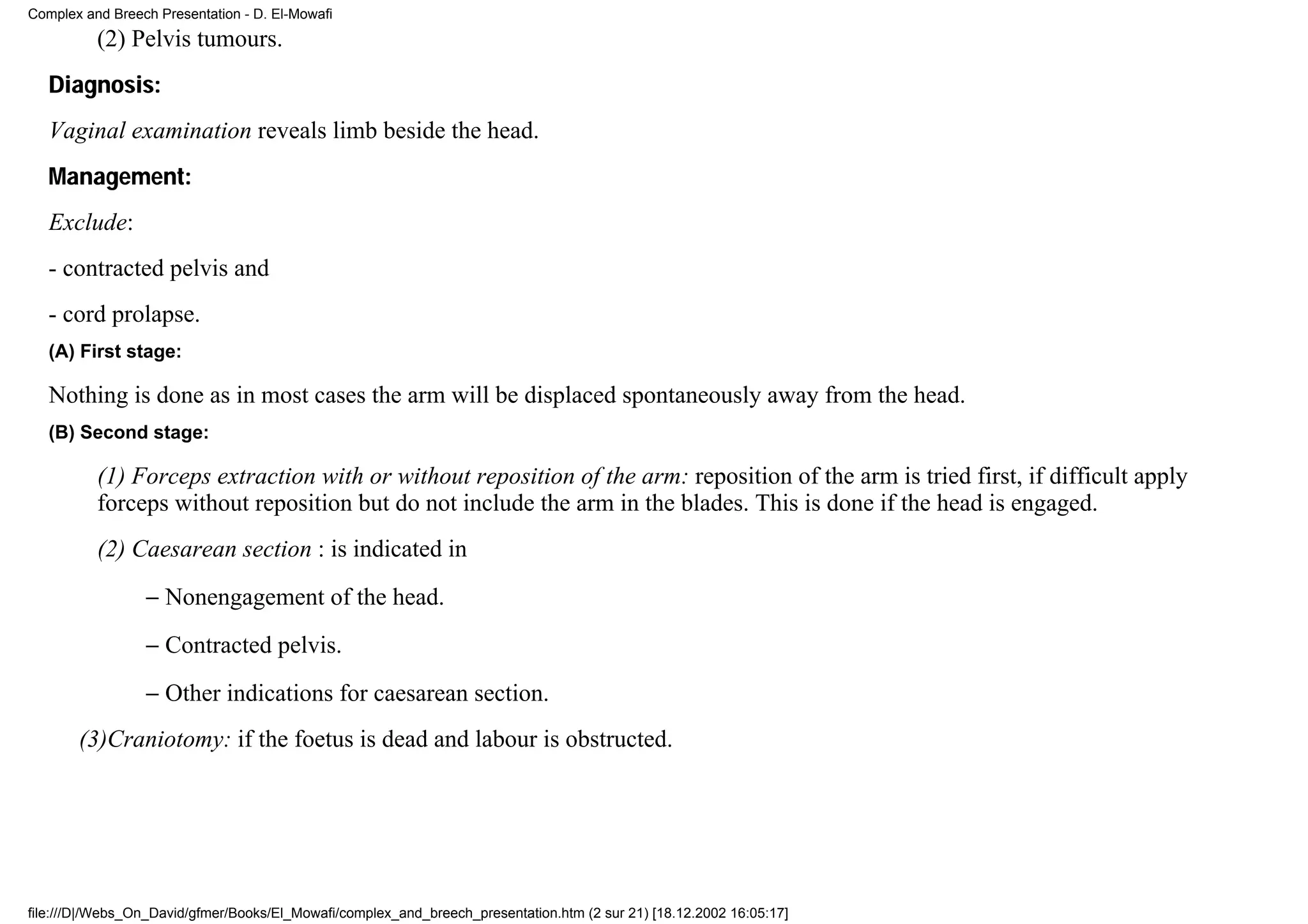 Complex and Breech Presentation - D. El-Mowafi
          (2) Pelvis tumours.
   Diagnosis:
   Vaginal examination reveals limb beside the head.
   Management:
   Exclude:
   - contracted pelvis and
   - cord prolapse.
   (A) First stage:

   Nothing is done as in most cases the arm will be displaced spontaneously away from the head.
   (B) Second stage:

          (1) Forceps extraction with or without reposition of the arm: reposition of the arm is tried first, if difficult apply
          forceps without reposition but do not include the arm in the blades. This is done if the head is engaged.
          (2) Caesarean section : is indicated in
                 − Nonengagement of the head.
                 − Contracted pelvis.
                 − Other indications for caesarean section.
       (3)Craniotomy: if the foetus is dead and labour is obstructed.




file:///D|/Webs_On_David/gfmer/Books/El_Mowafi/complex_and_breech_presentation.htm (2 sur 21) [18.12.2002 16:05:17]
 
