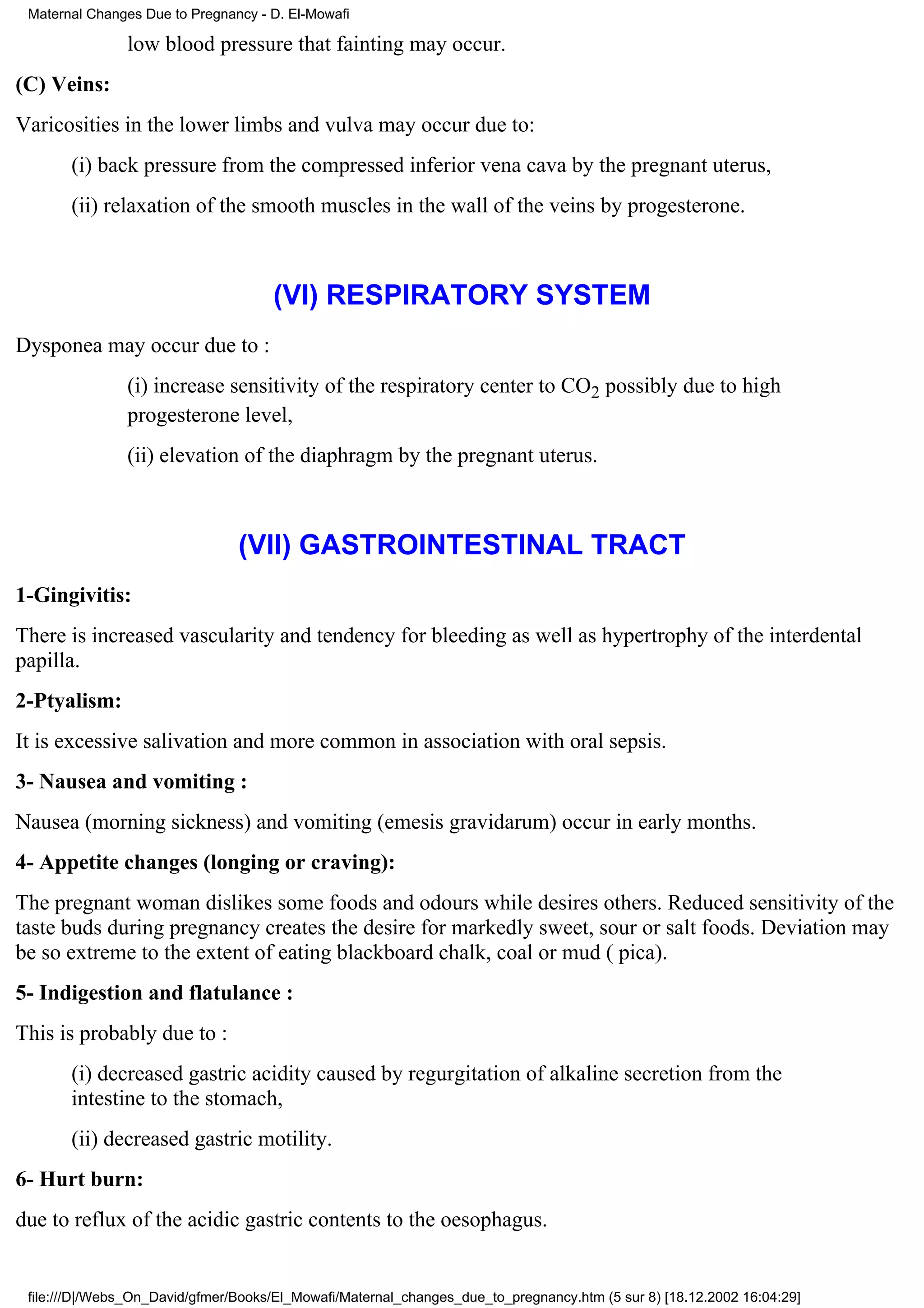 Maternal Changes Due to Pregnancy - D. El-Mowafi

               low blood pressure that fainting may occur.
(C) Veins:
Varicosities in the lower limbs and vulva may occur due to:
       (i) back pressure from the compressed inferior vena cava by the pregnant uterus,
       (ii) relaxation of the smooth muscles in the wall of the veins by progesterone.



                                     (VI) RESPIRATORY SYSTEM
Dysponea may occur due to :
               (i) increase sensitivity of the respiratory center to CO2 possibly due to high
               progesterone level,
               (ii) elevation of the diaphragm by the pregnant uterus.



                                (VII) GASTROINTESTINAL TRACT
1-Gingivitis:
There is increased vascularity and tendency for bleeding as well as hypertrophy of the interdental
papilla.
2-Ptyalism:
It is excessive salivation and more common in association with oral sepsis.
3- Nausea and vomiting :
Nausea (morning sickness) and vomiting (emesis gravidarum) occur in early months.
4- Appetite changes (longing or craving):
The pregnant woman dislikes some foods and odours while desires others. Reduced sensitivity of the
taste buds during pregnancy creates the desire for markedly sweet, sour or salt foods. Deviation may
be so extreme to the extent of eating blackboard chalk, coal or mud ( pica).
5- Indigestion and flatulance :
This is probably due to :
       (i) decreased gastric acidity caused by regurgitation of alkaline secretion from the
       intestine to the stomach,
       (ii) decreased gastric motility.
6- Hurt burn:
due to reflux of the acidic gastric contents to the oesophagus.


 file:///D|/Webs_On_David/gfmer/Books/El_Mowafi/Maternal_changes_due_to_pregnancy.htm (5 sur 8) [18.12.2002 16:04:29]
 