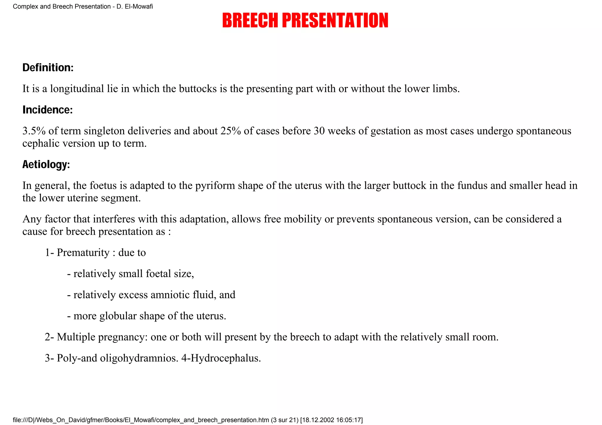 Complex and Breech Presentation - D. El-Mowafi

                                                                    BREECH PRESENTATION

   Definition:
   It is a longitudinal lie in which the buttocks is the presenting part with or without the lower limbs.
   Incidence:
   3.5% of term singleton deliveries and about 25% of cases before 30 weeks of gestation as most cases undergo spontaneous
   cephalic version up to term.
   Aetiology:
   In general, the foetus is adapted to the pyriform shape of the uterus with the larger buttock in the fundus and smaller head in
   the lower uterine segment.
   Any factor that interferes with this adaptation, allows free mobility or prevents spontaneous version, can be considered a
   cause for breech presentation as :
          1- Prematurity : due to
                 - relatively small foetal size,
                 - relatively excess amniotic fluid, and
                 - more globular shape of the uterus.
          2- Multiple pregnancy: one or both will present by the breech to adapt with the relatively small room.
          3- Poly-and oligohydramnios. 4-Hydrocephalus.




file:///D|/Webs_On_David/gfmer/Books/El_Mowafi/complex_and_breech_presentation.htm (3 sur 21) [18.12.2002 16:05:17]
 
