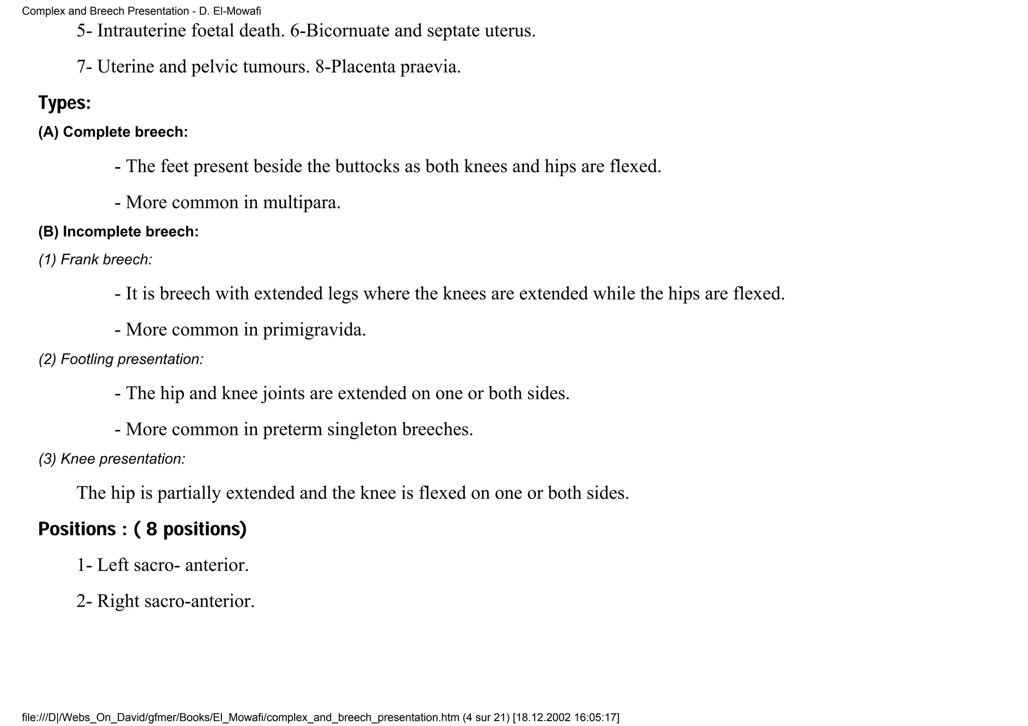 Complex and Breech Presentation - D. El-Mowafi
          5- Intrauterine foetal death. 6-Bicornuate and septate uterus.
          7- Uterine and pelvic tumours. 8-Placenta praevia.
   Types:
   (A) Complete breech:

                 - The feet present beside the buttocks as both knees and hips are flexed.
                 - More common in multipara.
   (B) Incomplete breech:
   (1) Frank breech:

                 - It is breech with extended legs where the knees are extended while the hips are flexed.
                 - More common in primigravida.
   (2) Footling presentation:

                 - The hip and knee joints are extended on one or both sides.
                 - More common in preterm singleton breeches.
   (3) Knee presentation:

          The hip is partially extended and the knee is flexed on one or both sides.
   Positions : ( 8 positions)
          1- Left sacro- anterior.
          2- Right sacro-anterior.




file:///D|/Webs_On_David/gfmer/Books/El_Mowafi/complex_and_breech_presentation.htm (4 sur 21) [18.12.2002 16:05:17]
 