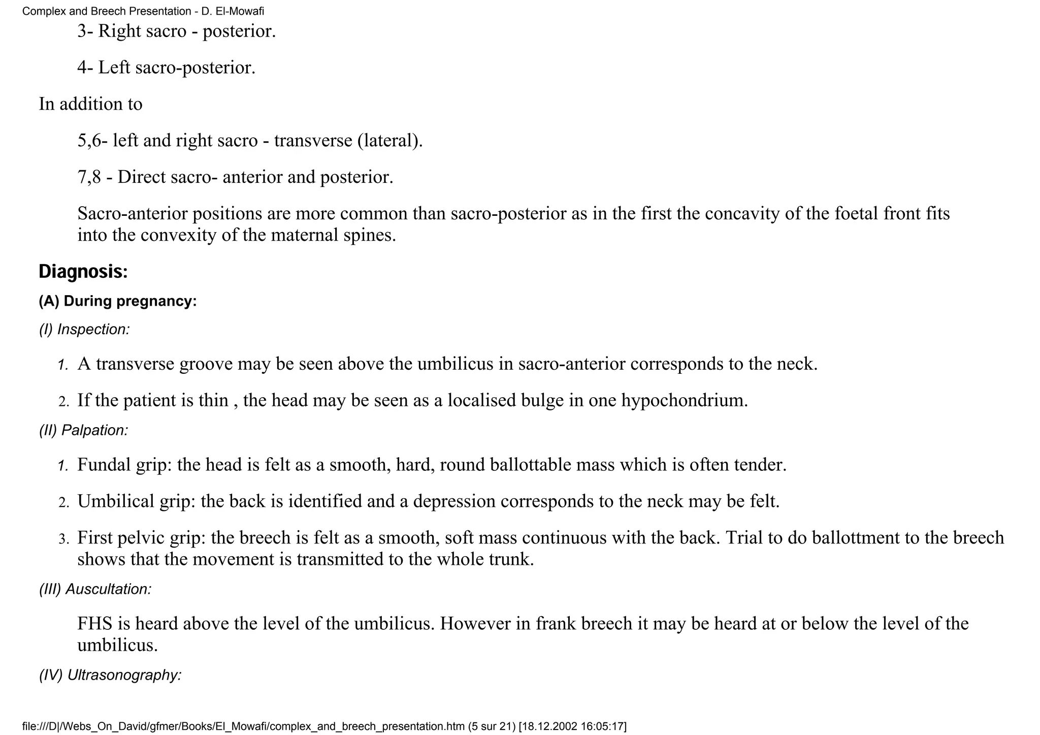Complex and Breech Presentation - D. El-Mowafi
           3- Right sacro - posterior.
           4- Left sacro-posterior.
   In addition to
           5,6- left and right sacro - transverse (lateral).
           7,8 - Direct sacro- anterior and posterior.
           Sacro-anterior positions are more common than sacro-posterior as in the first the concavity of the foetal front fits
           into the convexity of the maternal spines.
   Diagnosis:
   (A) During pregnancy:
   (I) Inspection:

      1.   A transverse groove may be seen above the umbilicus in sacro-anterior corresponds to the neck.
      2.   If the patient is thin , the head may be seen as a localised bulge in one hypochondrium.
   (II) Palpation:

      1.   Fundal grip: the head is felt as a smooth, hard, round ballottable mass which is often tender.
      2.   Umbilical grip: the back is identified and a depression corresponds to the neck may be felt.
      3.   First pelvic grip: the breech is felt as a smooth, soft mass continuous with the back. Trial to do ballottment to the breech
           shows that the movement is transmitted to the whole trunk.
   (III) Auscultation:

           FHS is heard above the level of the umbilicus. However in frank breech it may be heard at or below the level of the
           umbilicus.
   (IV) Ultrasonography:


file:///D|/Webs_On_David/gfmer/Books/El_Mowafi/complex_and_breech_presentation.htm (5 sur 21) [18.12.2002 16:05:17]
 