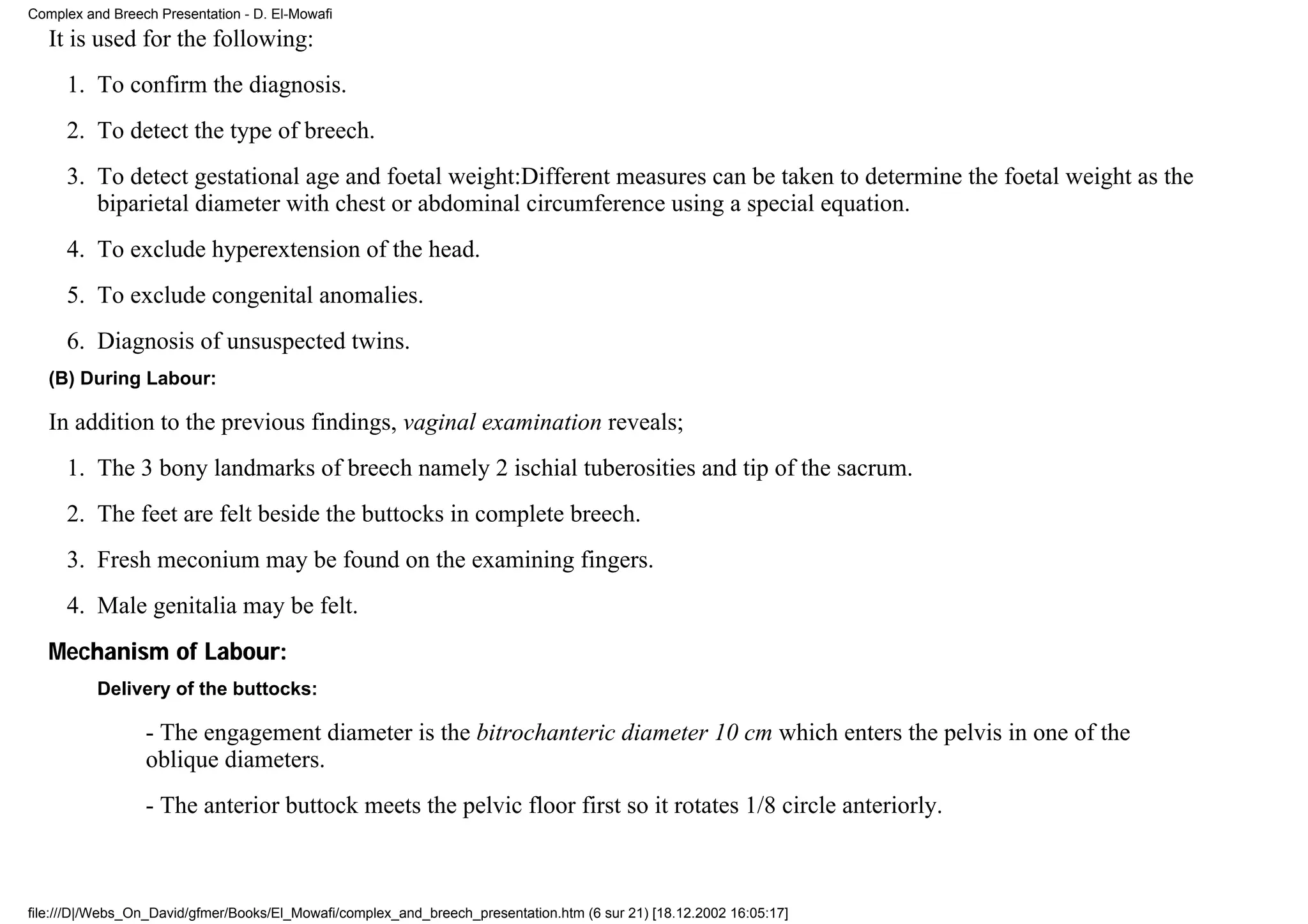 Complex and Breech Presentation - D. El-Mowafi
   It is used for the following:
     1. To confirm the diagnosis.
     2. To detect the type of breech.
     3. To detect gestational age and foetal weight:Different measures can be taken to determine the foetal weight as the
        biparietal diameter with chest or abdominal circumference using a special equation.
     4. To exclude hyperextension of the head.
     5. To exclude congenital anomalies.
     6. Diagnosis of unsuspected twins.
   (B) During Labour:

   In addition to the previous findings, vaginal examination reveals;
     1. The 3 bony landmarks of breech namely 2 ischial tuberosities and tip of the sacrum.
     2. The feet are felt beside the buttocks in complete breech.
     3. Fresh meconium may be found on the examining fingers.
     4. Male genitalia may be felt.
   Mechanism of Labour:
          Delivery of the buttocks:

                 - The engagement diameter is the bitrochanteric diameter 10 cm which enters the pelvis in one of the
                 oblique diameters.
                 - The anterior buttock meets the pelvic floor first so it rotates 1/8 circle anteriorly.



file:///D|/Webs_On_David/gfmer/Books/El_Mowafi/complex_and_breech_presentation.htm (6 sur 21) [18.12.2002 16:05:17]
 