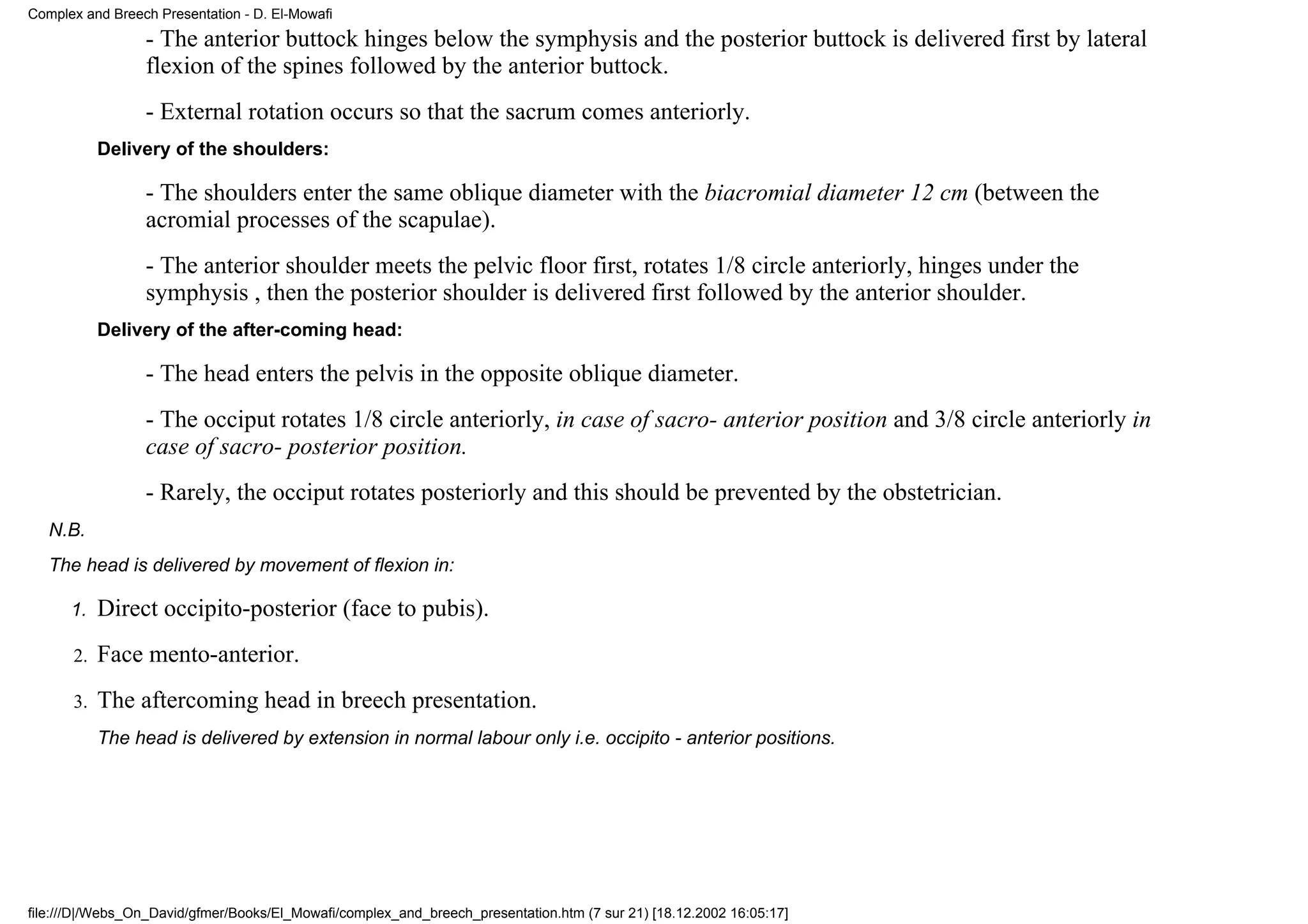 Complex and Breech Presentation - D. El-Mowafi
                 - The anterior buttock hinges below the symphysis and the posterior buttock is delivered first by lateral
                 flexion of the spines followed by the anterior buttock.
                 - External rotation occurs so that the sacrum comes anteriorly.
           Delivery of the shoulders:

                 - The shoulders enter the same oblique diameter with the biacromial diameter 12 cm (between the
                 acromial processes of the scapulae).
                 - The anterior shoulder meets the pelvic floor first, rotates 1/8 circle anteriorly, hinges under the
                 symphysis , then the posterior shoulder is delivered first followed by the anterior shoulder.
           Delivery of the after-coming head:

                 - The head enters the pelvis in the opposite oblique diameter.
                 - The occiput rotates 1/8 circle anteriorly, in case of sacro- anterior position and 3/8 circle anteriorly in
                 case of sacro- posterior position.
                 - Rarely, the occiput rotates posteriorly and this should be prevented by the obstetrician.
   N.B.
   The head is delivered by movement of flexion in:

      1.   Direct occipito-posterior (face to pubis).
      2.   Face mento-anterior.
      3.   The aftercoming head in breech presentation.
           The head is delivered by extension in normal labour only i.e. occipito - anterior positions.




file:///D|/Webs_On_David/gfmer/Books/El_Mowafi/complex_and_breech_presentation.htm (7 sur 21) [18.12.2002 16:05:17]
 