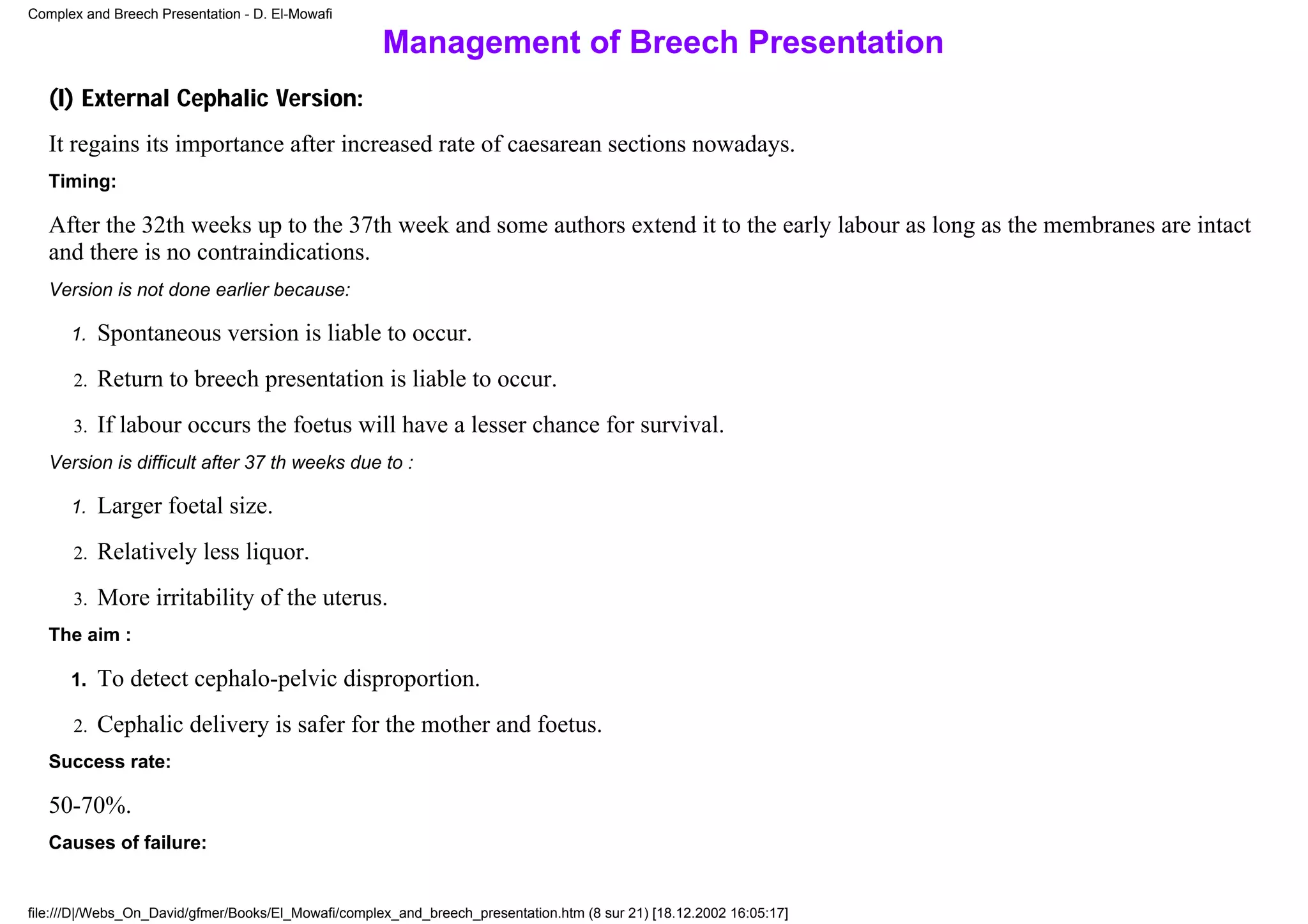Complex and Breech Presentation - D. El-Mowafi

                                                     Management of Breech Presentation
   (I) External Cephalic Version:
   It regains its importance after increased rate of caesarean sections nowadays.
   Timing:

   After the 32th weeks up to the 37th week and some authors extend it to the early labour as long as the membranes are intact
   and there is no contraindications.
   Version is not done earlier because:

      1.   Spontaneous version is liable to occur.
      2.   Return to breech presentation is liable to occur.
      3.   If labour occurs the foetus will have a lesser chance for survival.
   Version is difficult after 37 th weeks due to :

      1.   Larger foetal size.
      2.   Relatively less liquor.
      3.   More irritability of the uterus.
   The aim :

      1.   To detect cephalo-pelvic disproportion.
      2.   Cephalic delivery is safer for the mother and foetus.
   Success rate:

   50-70%.
   Causes of failure:


file:///D|/Webs_On_David/gfmer/Books/El_Mowafi/complex_and_breech_presentation.htm (8 sur 21) [18.12.2002 16:05:17]
 