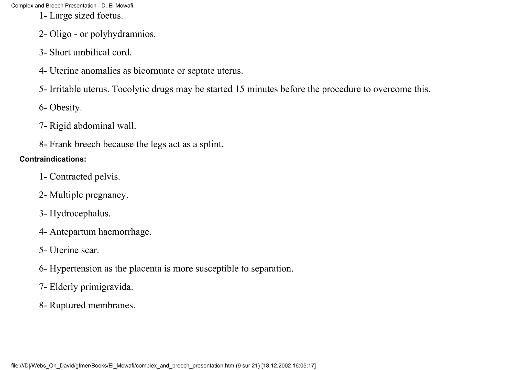 Complex and Breech Presentation - D. El-Mowafi
          1- Large sized foetus.
          2- Oligo - or polyhydramnios.
          3- Short umbilical cord.
          4- Uterine anomalies as bicornuate or septate uterus.
          5- Irritable uterus. Tocolytic drugs may be started 15 minutes before the procedure to overcome this.
          6- Obesity.
          7- Rigid abdominal wall.
          8- Frank breech because the legs act as a splint.
   Contraindications:

          1- Contracted pelvis.
          2- Multiple pregnancy.
          3- Hydrocephalus.
          4- Antepartum haemorrhage.
          5- Uterine scar.
          6- Hypertension as the placenta is more susceptible to separation.
          7- Elderly primigravida.
          8- Ruptured membranes.




file:///D|/Webs_On_David/gfmer/Books/El_Mowafi/complex_and_breech_presentation.htm (9 sur 21) [18.12.2002 16:05:17]
 