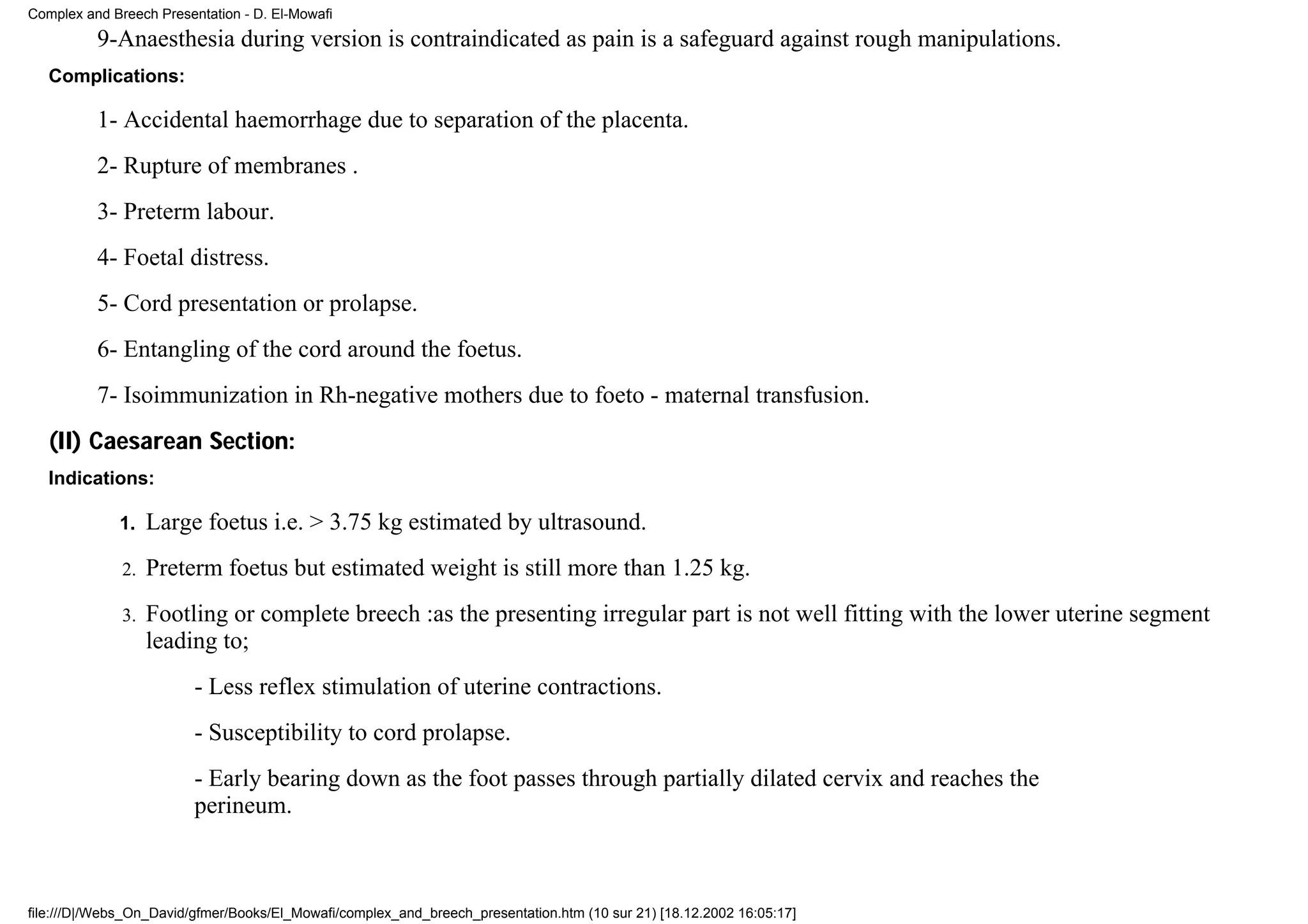 Complex and Breech Presentation - D. El-Mowafi
          9-Anaesthesia during version is contraindicated as pain is a safeguard against rough manipulations.
   Complications:

          1- Accidental haemorrhage due to separation of the placenta.
          2- Rupture of membranes .
          3- Preterm labour.
          4- Foetal distress.
          5- Cord presentation or prolapse.
          6- Entangling of the cord around the foetus.
          7- Isoimmunization in Rh-negative mothers due to foeto - maternal transfusion.
   (II) Caesarean Section:
   Indications:

             1.    Large foetus i.e. > 3.75 kg estimated by ultrasound.
              2.   Preterm foetus but estimated weight is still more than 1.25 kg.
              3.   Footling or complete breech :as the presenting irregular part is not well fitting with the lower uterine segment
                   leading to;
                         - Less reflex stimulation of uterine contractions.
                         - Susceptibility to cord prolapse.
                         - Early bearing down as the foot passes through partially dilated cervix and reaches the
                         perineum.



file:///D|/Webs_On_David/gfmer/Books/El_Mowafi/complex_and_breech_presentation.htm (10 sur 21) [18.12.2002 16:05:17]
 