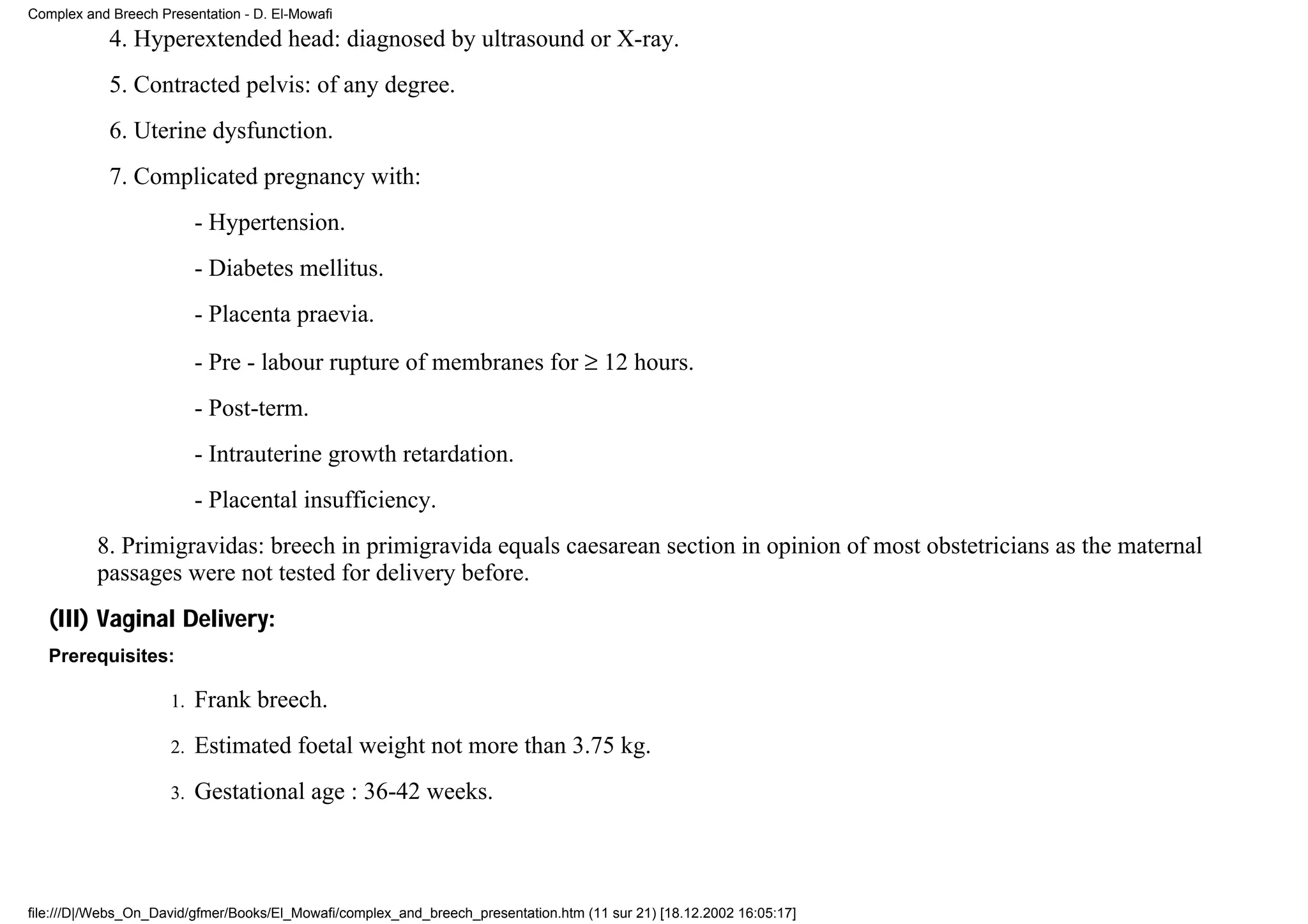 Complex and Breech Presentation - D. El-Mowafi
            4. Hyperextended head: diagnosed by ultrasound or X-ray.
            5. Contracted pelvis: of any degree.
            6. Uterine dysfunction.
            7. Complicated pregnancy with:
                          - Hypertension.
                          - Diabetes mellitus.
                          - Placenta praevia.
                          - Pre - labour rupture of membranes for ≥ 12 hours.
                          - Post-term.
                          - Intrauterine growth retardation.
                          - Placental insufficiency.
          8. Primigravidas: breech in primigravida equals caesarean section in opinion of most obstetricians as the maternal
          passages were not tested for delivery before.
   (III) Vaginal Delivery:
   Prerequisites:

                     1.   Frank breech.
                     2.   Estimated foetal weight not more than 3.75 kg.
                     3.   Gestational age : 36-42 weeks.



file:///D|/Webs_On_David/gfmer/Books/El_Mowafi/complex_and_breech_presentation.htm (11 sur 21) [18.12.2002 16:05:17]
 