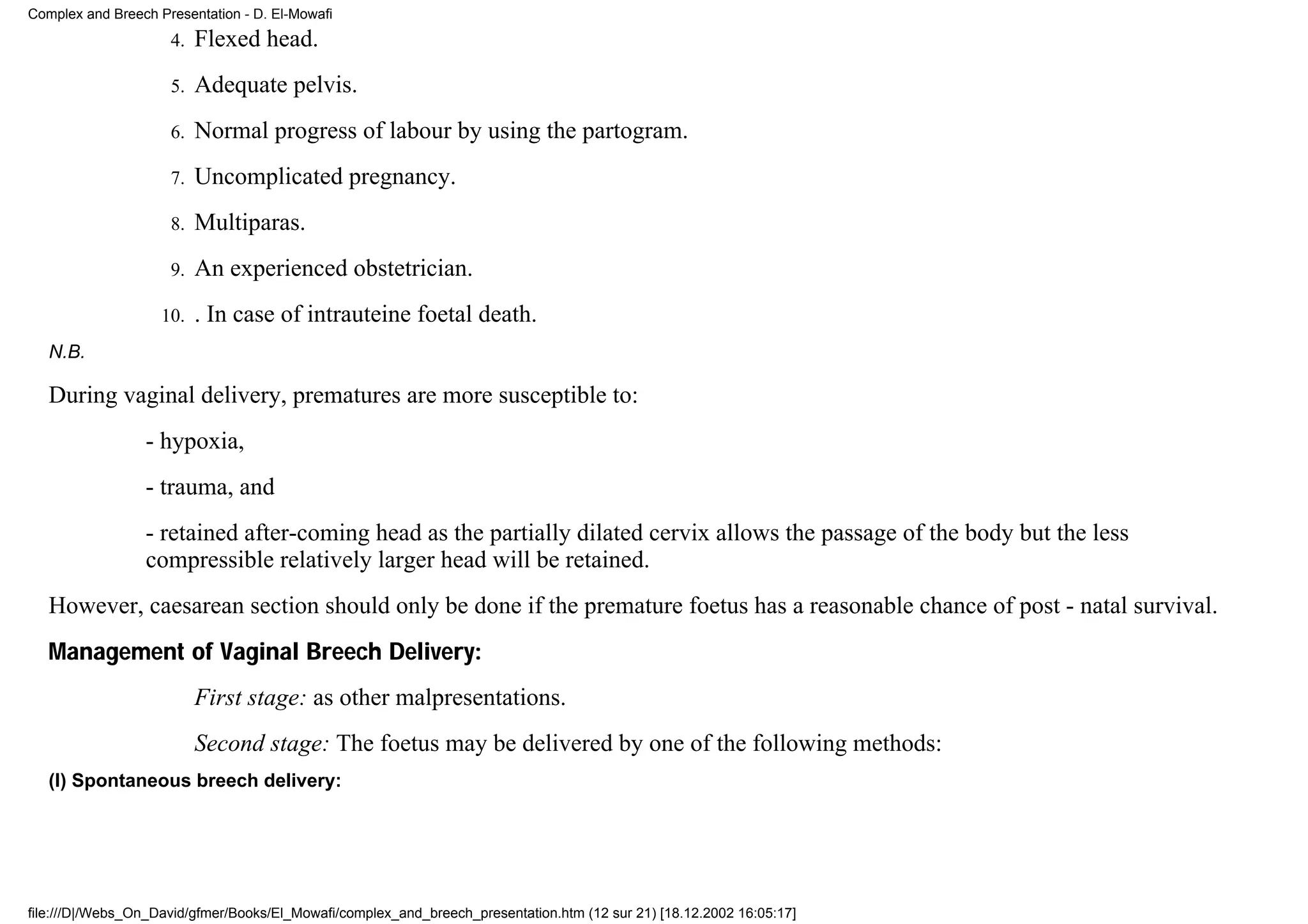 Complex and Breech Presentation - D. El-Mowafi
                     4.   Flexed head.
                     5.   Adequate pelvis.
                     6.   Normal progress of labour by using the partogram.
                     7.   Uncomplicated pregnancy.
                     8.   Multiparas.
                     9.   An experienced obstetrician.
                    10.   . In case of intrauteine foetal death.
   N.B.

   During vaginal delivery, prematures are more susceptible to:
                 - hypoxia,
                 - trauma, and
                 - retained after-coming head as the partially dilated cervix allows the passage of the body but the less
                 compressible relatively larger head will be retained.
   However, caesarean section should only be done if the premature foetus has a reasonable chance of post - natal survival.
   Management of Vaginal Breech Delivery:
                          First stage: as other malpresentations.
                          Second stage: The foetus may be delivered by one of the following methods:
   (I) Spontaneous breech delivery:




file:///D|/Webs_On_David/gfmer/Books/El_Mowafi/complex_and_breech_presentation.htm (12 sur 21) [18.12.2002 16:05:17]
 