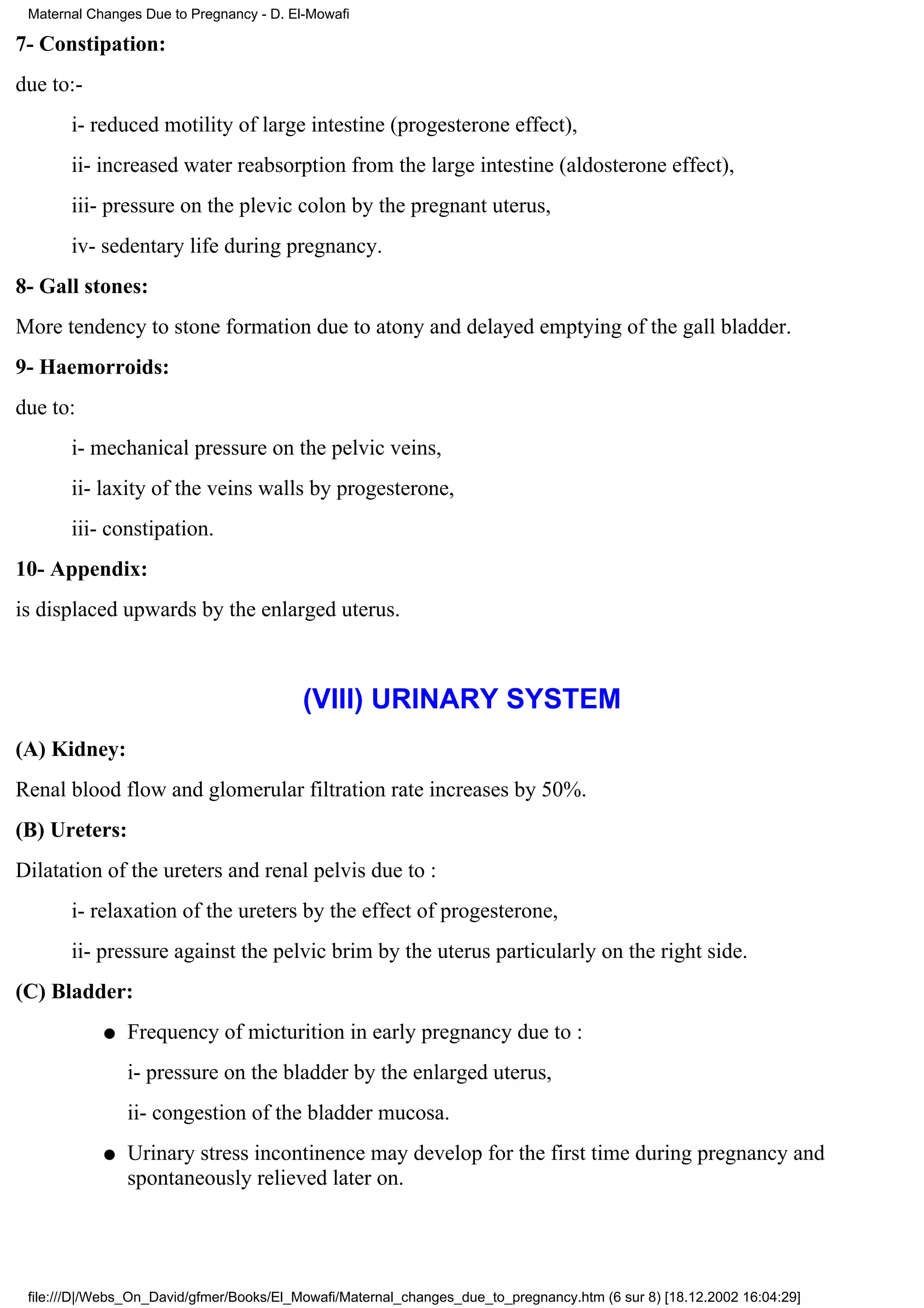 Maternal Changes Due to Pregnancy - D. El-Mowafi

7- Constipation:
due to:-
       i- reduced motility of large intestine (progesterone effect),
       ii- increased water reabsorption from the large intestine (aldosterone effect),
       iii- pressure on the plevic colon by the pregnant uterus,
       iv- sedentary life during pregnancy.
8- Gall stones:
More tendency to stone formation due to atony and delayed emptying of the gall bladder.
9- Haemorroids:
due to:
       i- mechanical pressure on the pelvic veins,
       ii- laxity of the veins walls by progesterone,
       iii- constipation.
10- Appendix:
is displaced upwards by the enlarged uterus.



                                          (VIII) URINARY SYSTEM
(A) Kidney:
Renal blood flow and glomerular filtration rate increases by 50%.
(B) Ureters:
Dilatation of the ureters and renal pelvis due to :
       i- relaxation of the ureters by the effect of progesterone,
       ii- pressure against the pelvic brim by the uterus particularly on the right side.
(C) Bladder:
            q   Frequency of micturition in early pregnancy due to :
                i- pressure on the bladder by the enlarged uterus,
                ii- congestion of the bladder mucosa.
            q   Urinary stress incontinence may develop for the first time during pregnancy and
                spontaneously relieved later on.




 file:///D|/Webs_On_David/gfmer/Books/El_Mowafi/Maternal_changes_due_to_pregnancy.htm (6 sur 8) [18.12.2002 16:04:29]
 