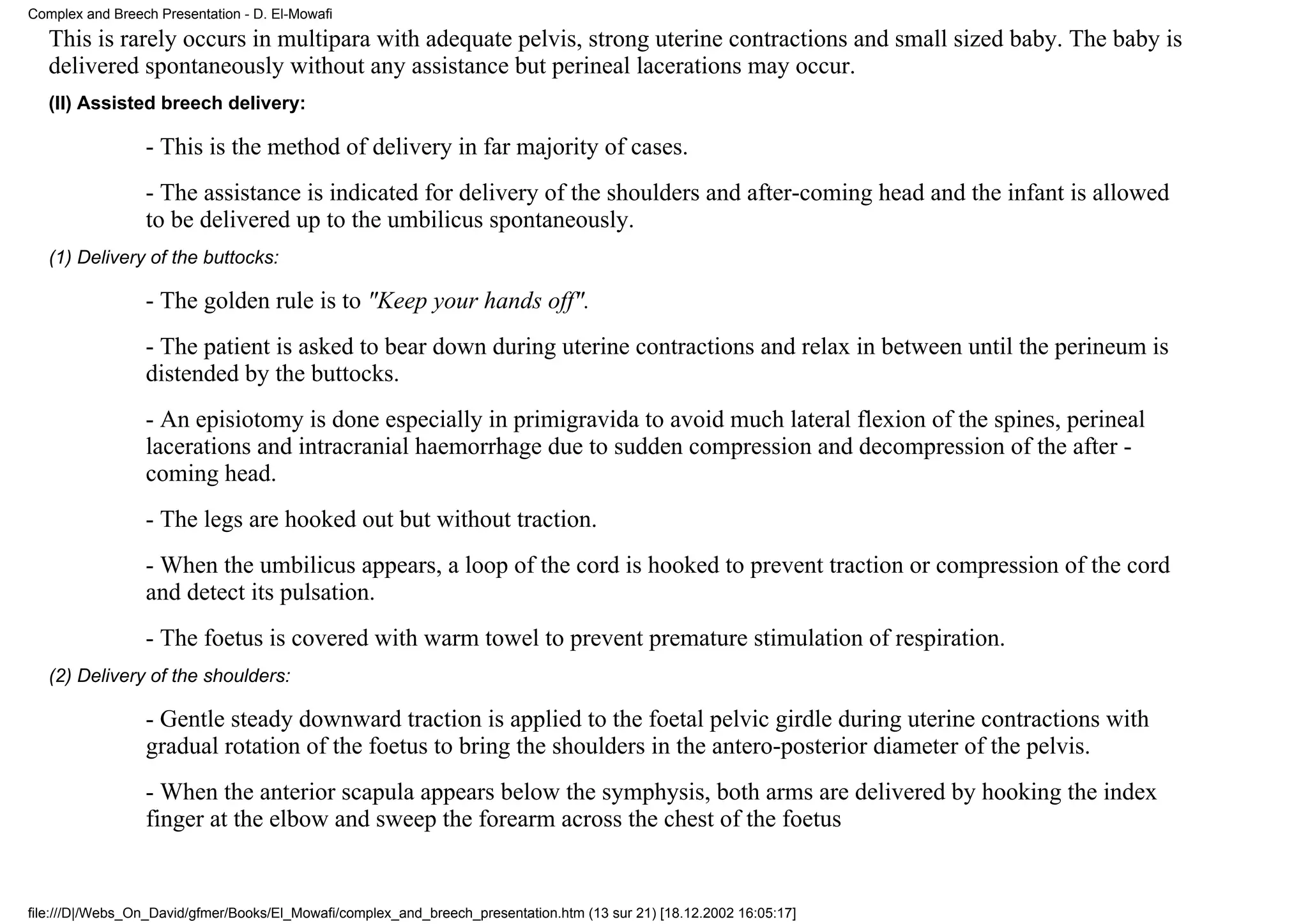 Complex and Breech Presentation - D. El-Mowafi
   This is rarely occurs in multipara with adequate pelvis, strong uterine contractions and small sized baby. The baby is
   delivered spontaneously without any assistance but perineal lacerations may occur.
   (II) Assisted breech delivery:

                 - This is the method of delivery in far majority of cases.
                 - The assistance is indicated for delivery of the shoulders and after-coming head and the infant is allowed
                 to be delivered up to the umbilicus spontaneously.
   (1) Delivery of the buttocks:

                 - The golden rule is to "Keep your hands off".
                 - The patient is asked to bear down during uterine contractions and relax in between until the perineum is
                 distended by the buttocks.
                 - An episiotomy is done especially in primigravida to avoid much lateral flexion of the spines, perineal
                 lacerations and intracranial haemorrhage due to sudden compression and decompression of the after -
                 coming head.
                 - The legs are hooked out but without traction.
                 - When the umbilicus appears, a loop of the cord is hooked to prevent traction or compression of the cord
                 and detect its pulsation.
                 - The foetus is covered with warm towel to prevent premature stimulation of respiration.
   (2) Delivery of the shoulders:

                 - Gentle steady downward traction is applied to the foetal pelvic girdle during uterine contractions with
                 gradual rotation of the foetus to bring the shoulders in the antero-posterior diameter of the pelvis.
                 - When the anterior scapula appears below the symphysis, both arms are delivered by hooking the index
                 finger at the elbow and sweep the forearm across the chest of the foetus


file:///D|/Webs_On_David/gfmer/Books/El_Mowafi/complex_and_breech_presentation.htm (13 sur 21) [18.12.2002 16:05:17]
 
