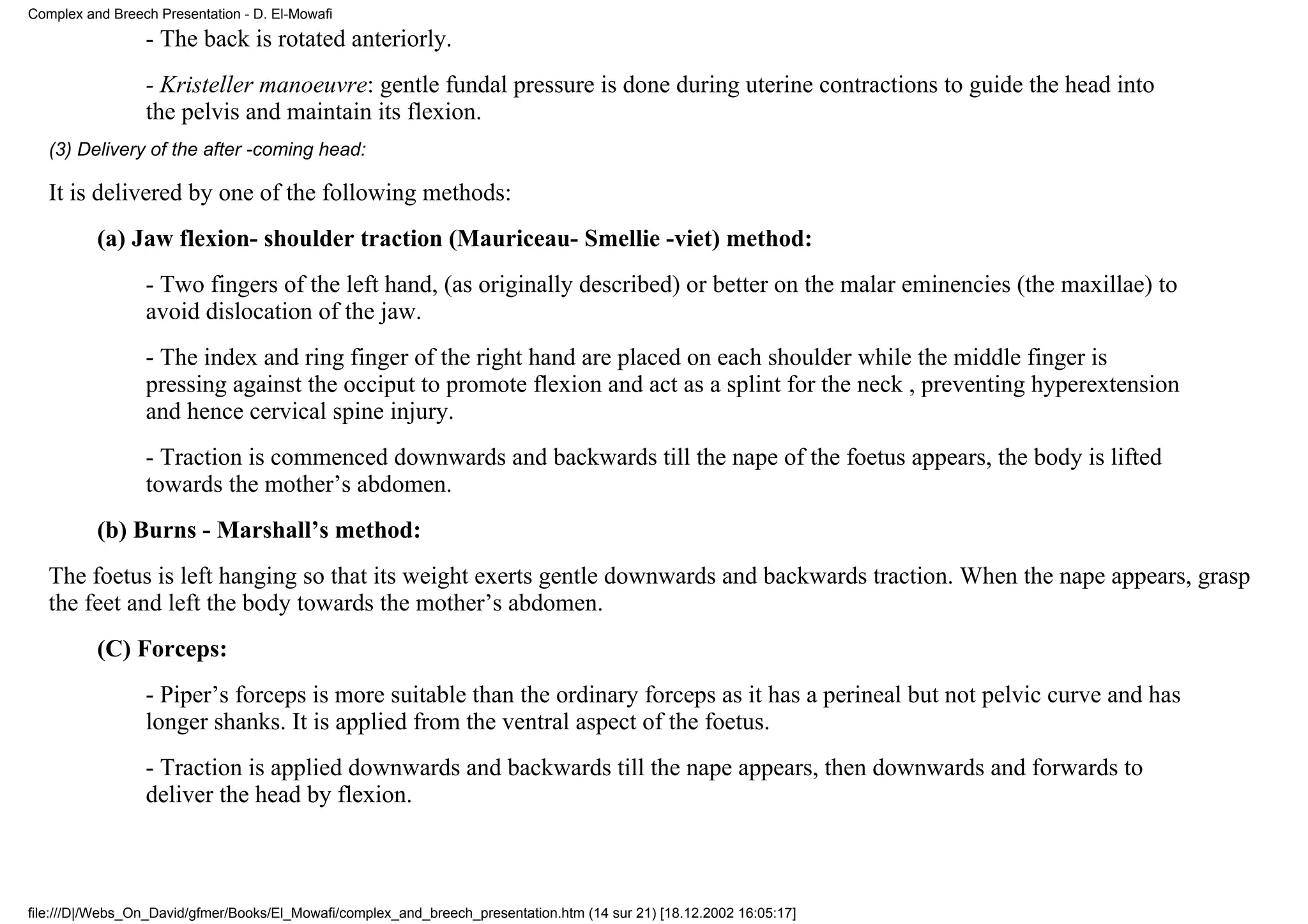 Complex and Breech Presentation - D. El-Mowafi
                 - The back is rotated anteriorly.
                 - Kristeller manoeuvre: gentle fundal pressure is done during uterine contractions to guide the head into
                 the pelvis and maintain its flexion.
   (3) Delivery of the after -coming head:

   It is delivered by one of the following methods:
          (a) Jaw flexion- shoulder traction (Mauriceau- Smellie -viet) method:
                 - Two fingers of the left hand, (as originally described) or better on the malar eminencies (the maxillae) to
                 avoid dislocation of the jaw.
                 - The index and ring finger of the right hand are placed on each shoulder while the middle finger is
                 pressing against the occiput to promote flexion and act as a splint for the neck , preventing hyperextension
                 and hence cervical spine injury.
                 - Traction is commenced downwards and backwards till the nape of the foetus appears, the body is lifted
                 towards the mother’s abdomen.
          (b) Burns - Marshall’s method:
   The foetus is left hanging so that its weight exerts gentle downwards and backwards traction. When the nape appears, grasp
   the feet and left the body towards the mother’s abdomen.
          (C) Forceps:
                 - Piper’s forceps is more suitable than the ordinary forceps as it has a perineal but not pelvic curve and has
                 longer shanks. It is applied from the ventral aspect of the foetus.
                 - Traction is applied downwards and backwards till the nape appears, then downwards and forwards to
                 deliver the head by flexion.



file:///D|/Webs_On_David/gfmer/Books/El_Mowafi/complex_and_breech_presentation.htm (14 sur 21) [18.12.2002 16:05:17]
 