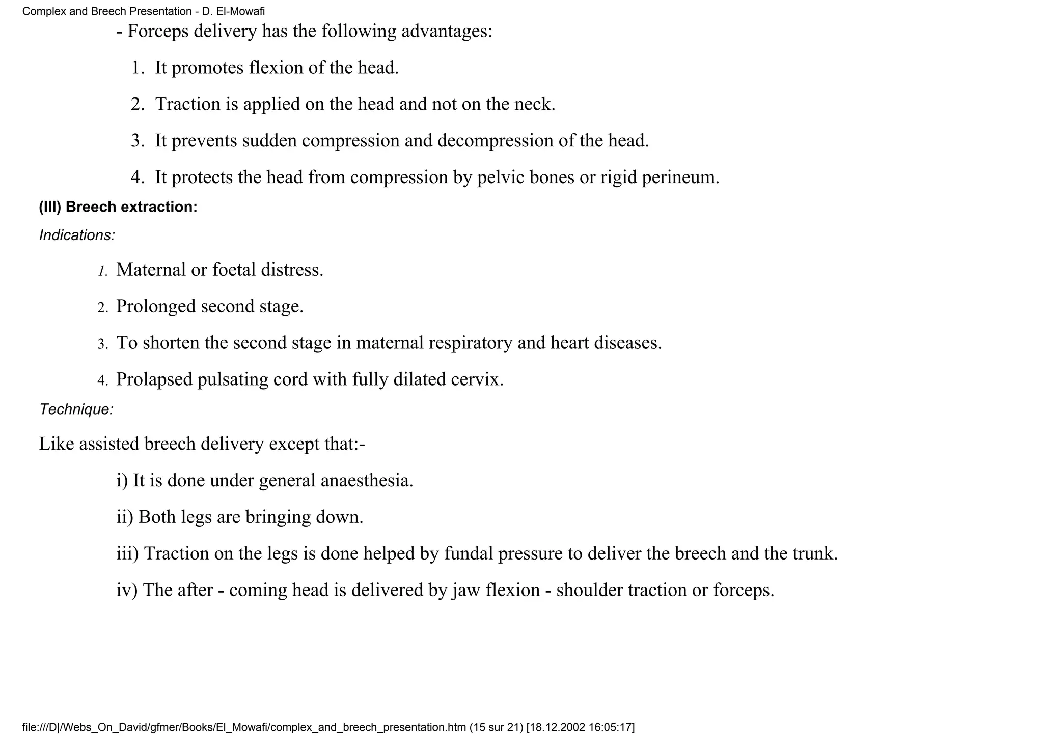 Complex and Breech Presentation - D. El-Mowafi
                   - Forceps delivery has the following advantages:
                    1. It promotes flexion of the head.
                    2. Traction is applied on the head and not on the neck.
                    3. It prevents sudden compression and decompression of the head.
                    4. It protects the head from compression by pelvic bones or rigid perineum.
   (III) Breech extraction:
   Indications:

              1.   Maternal or foetal distress.
              2.   Prolonged second stage.
              3.   To shorten the second stage in maternal respiratory and heart diseases.
              4.   Prolapsed pulsating cord with fully dilated cervix.
   Technique:

   Like assisted breech delivery except that:-
                   i) It is done under general anaesthesia.
                   ii) Both legs are bringing down.
                   iii) Traction on the legs is done helped by fundal pressure to deliver the breech and the trunk.
                   iv) The after - coming head is delivered by jaw flexion - shoulder traction or forceps.




file:///D|/Webs_On_David/gfmer/Books/El_Mowafi/complex_and_breech_presentation.htm (15 sur 21) [18.12.2002 16:05:17]
 