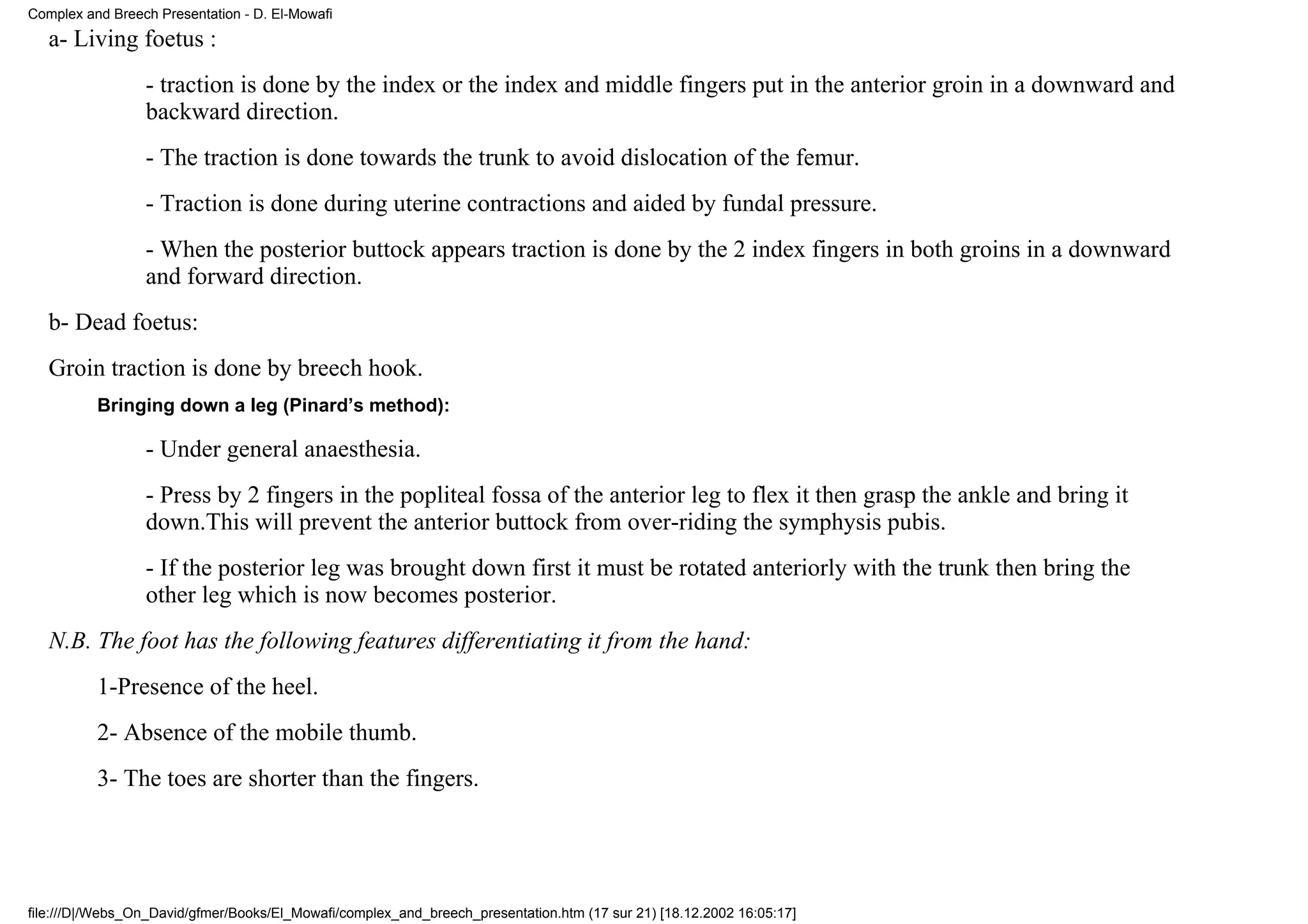 Complex and Breech Presentation - D. El-Mowafi
   a- Living foetus :
                 - traction is done by the index or the index and middle fingers put in the anterior groin in a downward and
                 backward direction.
                 - The traction is done towards the trunk to avoid dislocation of the femur.
                 - Traction is done during uterine contractions and aided by fundal pressure.
                 - When the posterior buttock appears traction is done by the 2 index fingers in both groins in a downward
                 and forward direction.
   b- Dead foetus:
   Groin traction is done by breech hook.
          Bringing down a leg (Pinard’s method):

                 - Under general anaesthesia.
                 - Press by 2 fingers in the popliteal fossa of the anterior leg to flex it then grasp the ankle and bring it
                 down.This will prevent the anterior buttock from over-riding the symphysis pubis.
                 - If the posterior leg was brought down first it must be rotated anteriorly with the trunk then bring the
                 other leg which is now becomes posterior.
   N.B. The foot has the following features differentiating it from the hand:
          1-Presence of the heel.
          2- Absence of the mobile thumb.
          3- The toes are shorter than the fingers.




file:///D|/Webs_On_David/gfmer/Books/El_Mowafi/complex_and_breech_presentation.htm (17 sur 21) [18.12.2002 16:05:17]
 