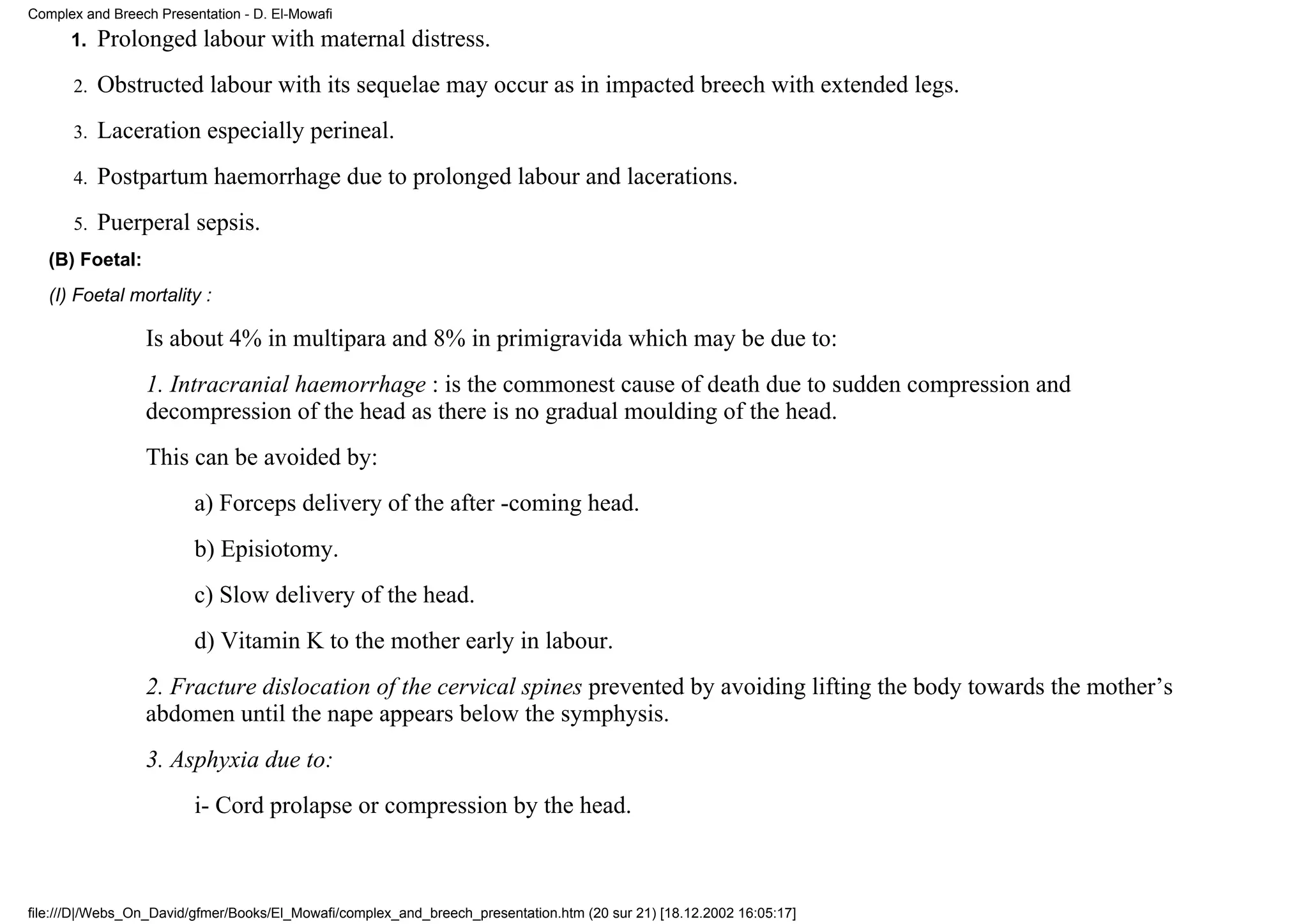 Complex and Breech Presentation - D. El-Mowafi
      1.   Prolonged labour with maternal distress.
      2.   Obstructed labour with its sequelae may occur as in impacted breech with extended legs.
      3.   Laceration especially perineal.
      4.   Postpartum haemorrhage due to prolonged labour and lacerations.
      5.   Puerperal sepsis.
   (B) Foetal:
   (I) Foetal mortality :

                 Is about 4% in multipara and 8% in primigravida which may be due to:
                 1. Intracranial haemorrhage : is the commonest cause of death due to sudden compression and
                 decompression of the head as there is no gradual moulding of the head.
                 This can be avoided by:
                         a) Forceps delivery of the after -coming head.
                         b) Episiotomy.
                         c) Slow delivery of the head.
                         d) Vitamin K to the mother early in labour.
                 2. Fracture dislocation of the cervical spines prevented by avoiding lifting the body towards the mother’s
                 abdomen until the nape appears below the symphysis.
                 3. Asphyxia due to:
                         i- Cord prolapse or compression by the head.



file:///D|/Webs_On_David/gfmer/Books/El_Mowafi/complex_and_breech_presentation.htm (20 sur 21) [18.12.2002 16:05:17]
 