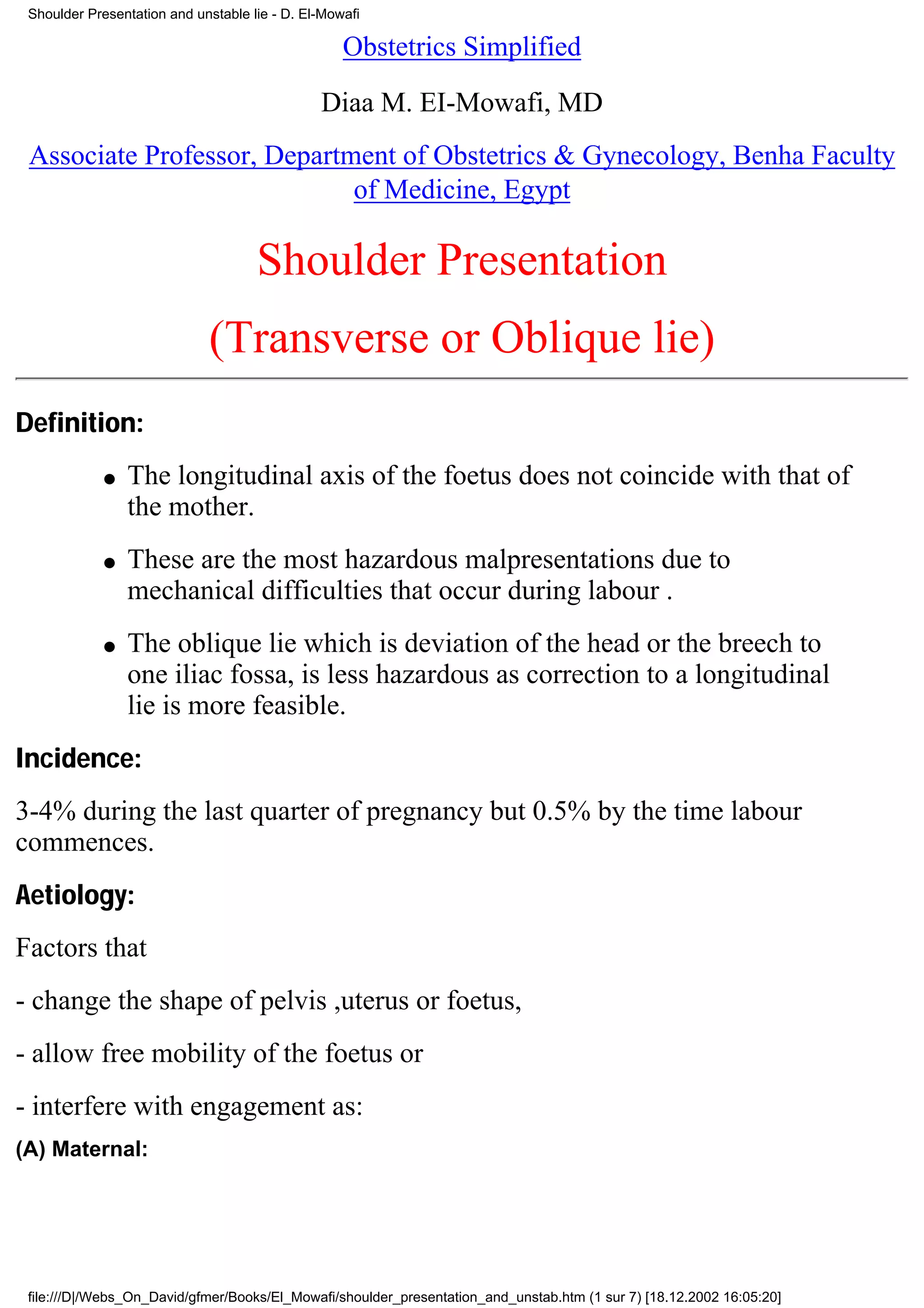 Shoulder Presentation and unstable lie - D. El-Mowafi

                                                   Obstetrics Simplified

                                               Diaa M. EI-Mowafi, MD
 Associate Professor, Department of Obstetrics & Gynecology, Benha Faculty
                             of Medicine, Egypt

                                     Shoulder Presentation
                             (Transverse or Oblique lie)
Definition:
             q   The longitudinal axis of the foetus does not coincide with that of
                 the mother.
             q   These are the most hazardous malpresentations due to
                 mechanical difficulties that occur during labour .
             q   The oblique lie which is deviation of the head or the breech to
                 one iliac fossa, is less hazardous as correction to a longitudinal
                 lie is more feasible.
Incidence:
3-4% during the last quarter of pregnancy but 0.5% by the time labour
commences.
Aetiology:
Factors that
- change the shape of pelvis ,uterus or foetus,
- allow free mobility of the foetus or
- interfere with engagement as:
(A) Maternal:




 file:///D|/Webs_On_David/gfmer/Books/El_Mowafi/shoulder_presentation_and_unstab.htm (1 sur 7) [18.12.2002 16:05:20]
 