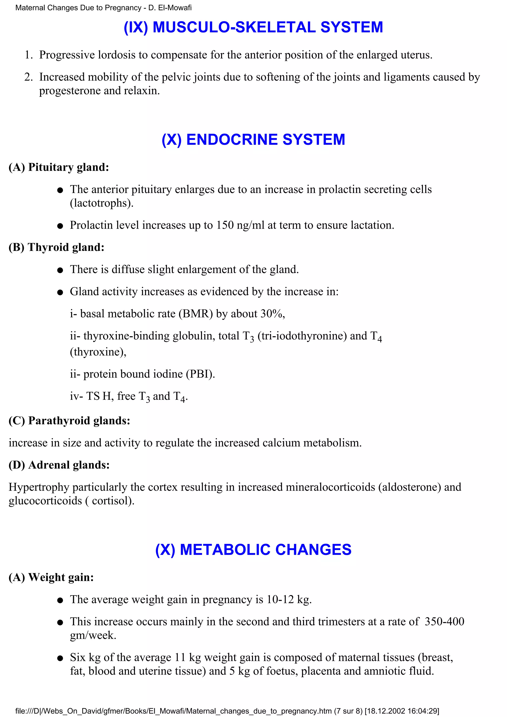 Maternal Changes Due to Pregnancy - D. El-Mowafi

                              (IX) MUSCULO-SKELETAL SYSTEM
   1. Progressive lordosis to compensate for the anterior position of the enlarged uterus.
   2. Increased mobility of the pelvic joints due to softening of the joints and ligaments caused by
      progesterone and relaxin.



                                        (X) ENDOCRINE SYSTEM
(A) Pituitary gland:
            q   The anterior pituitary enlarges due to an increase in prolactin secreting cells
                (lactotrophs).
            q   Prolactin level increases up to 150 ng/ml at term to ensure lactation.
(B) Thyroid gland:
            q   There is diffuse slight enlargement of the gland.
            q   Gland activity increases as evidenced by the increase in:
                i- basal metabolic rate (BMR) by about 30%,
                ii- thyroxine-binding globulin, total T3 (tri-iodothyronine) and T4
                (thyroxine),
                ii- protein bound iodine (PBI).
                iv- TS H, free T3 and T4.

(C) Parathyroid glands:
increase in size and activity to regulate the increased calcium metabolism.
(D) Adrenal glands:
Hypertrophy particularly the cortex resulting in increased mineralocorticoids (aldosterone) and
glucocorticoids ( cortisol).



                                       (X) METABOLIC CHANGES
(A) Weight gain:
            q   The average weight gain in pregnancy is 10-12 kg.
            q   This increase occurs mainly in the second and third trimesters at a rate of 350-400
                gm/week.
            q   Six kg of the average 11 kg weight gain is composed of maternal tissues (breast,
                fat, blood and uterine tissue) and 5 kg of foetus, placenta and amniotic fluid.


 file:///D|/Webs_On_David/gfmer/Books/El_Mowafi/Maternal_changes_due_to_pregnancy.htm (7 sur 8) [18.12.2002 16:04:29]
 