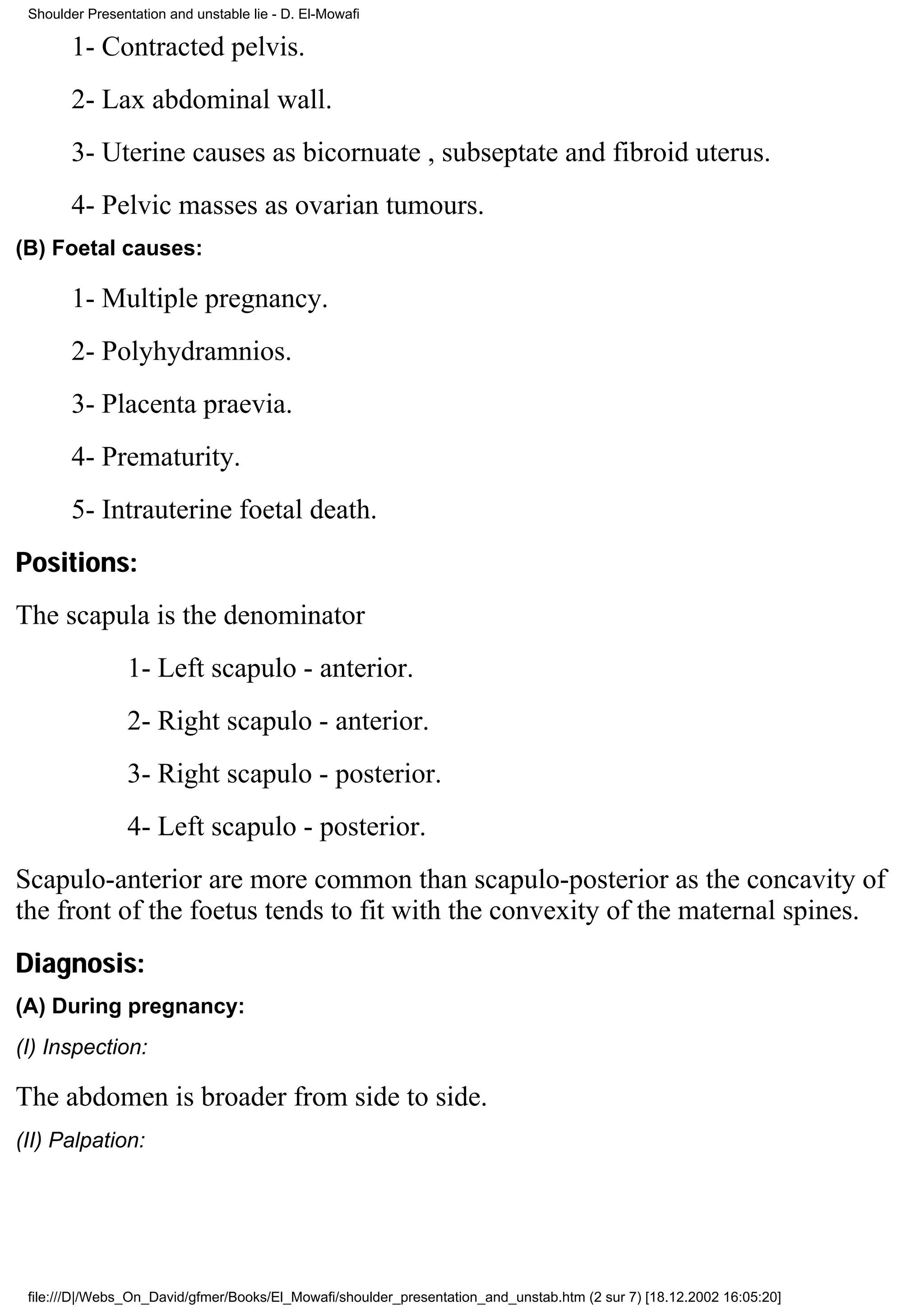 Shoulder Presentation and unstable lie - D. El-Mowafi

       1- Contracted pelvis.
       2- Lax abdominal wall.
       3- Uterine causes as bicornuate , subseptate and fibroid uterus.
       4- Pelvic masses as ovarian tumours.
(B) Foetal causes:

       1- Multiple pregnancy.
       2- Polyhydramnios.
       3- Placenta praevia.
       4- Prematurity.
       5- Intrauterine foetal death.
Positions:
The scapula is the denominator
                1- Left scapulo - anterior.
                2- Right scapulo - anterior.
                3- Right scapulo - posterior.
                4- Left scapulo - posterior.
Scapulo-anterior are more common than scapulo-posterior as the concavity of
the front of the foetus tends to fit with the convexity of the maternal spines.
Diagnosis:
(A) During pregnancy:
(I) Inspection:

The abdomen is broader from side to side.
(II) Palpation:




 file:///D|/Webs_On_David/gfmer/Books/El_Mowafi/shoulder_presentation_and_unstab.htm (2 sur 7) [18.12.2002 16:05:20]
 