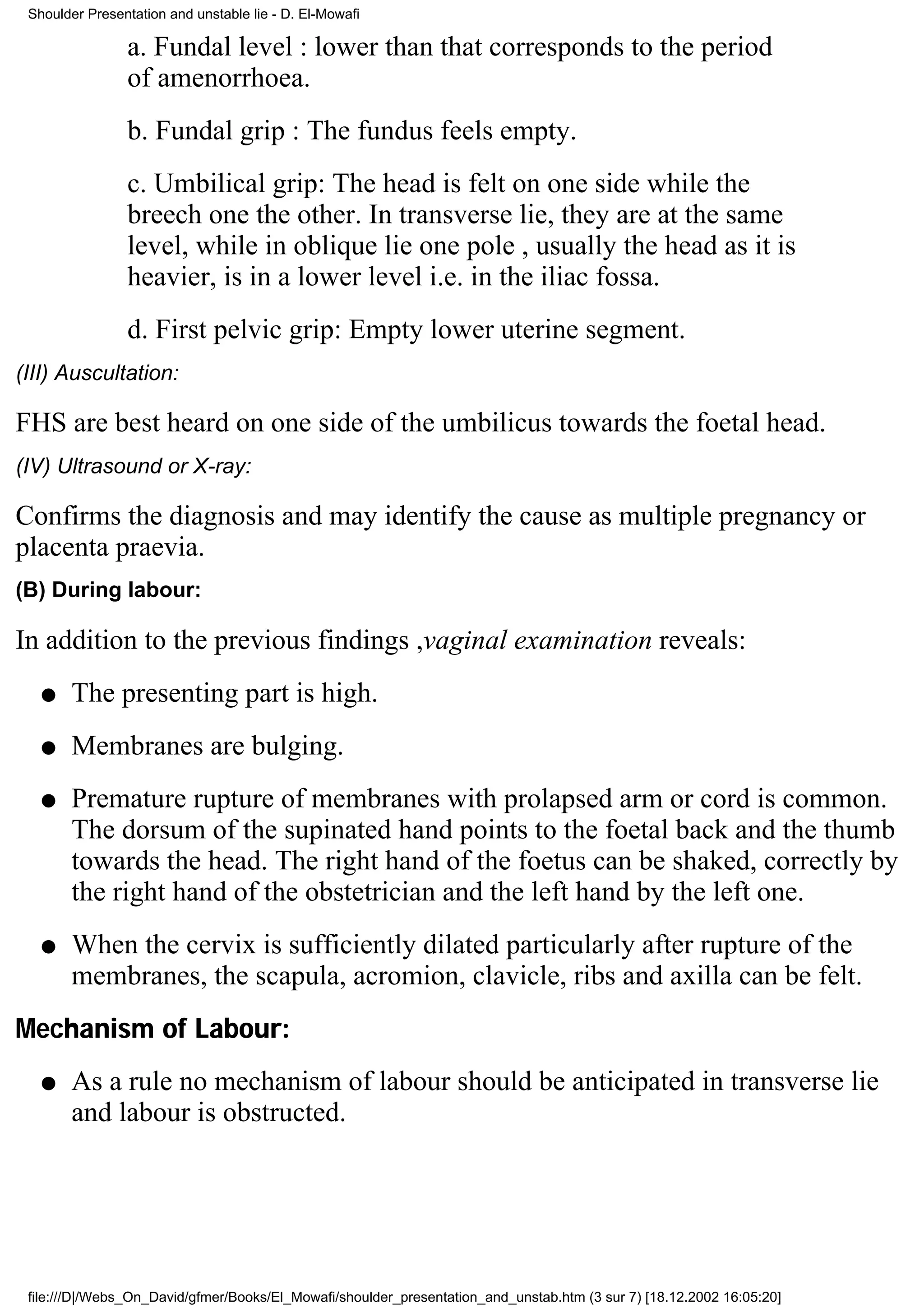 Shoulder Presentation and unstable lie - D. El-Mowafi

                a. Fundal level : lower than that corresponds to the period
                of amenorrhoea.
                b. Fundal grip : The fundus feels empty.
                c. Umbilical grip: The head is felt on one side while the
                breech one the other. In transverse lie, they are at the same
                level, while in oblique lie one pole , usually the head as it is
                heavier, is in a lower level i.e. in the iliac fossa.
                d. First pelvic grip: Empty lower uterine segment.
(III) Auscultation:

FHS are best heard on one side of the umbilicus towards the foetal head.
(IV) Ultrasound or X-ray:

Confirms the diagnosis and may identify the cause as multiple pregnancy or
placenta praevia.
(B) During labour:

In addition to the previous findings ,vaginal examination reveals:
   q   The presenting part is high.
   q   Membranes are bulging.
   q   Premature rupture of membranes with prolapsed arm or cord is common.
       The dorsum of the supinated hand points to the foetal back and the thumb
       towards the head. The right hand of the foetus can be shaked, correctly by
       the right hand of the obstetrician and the left hand by the left one.
   q   When the cervix is sufficiently dilated particularly after rupture of the
       membranes, the scapula, acromion, clavicle, ribs and axilla can be felt.
Mechanism of Labour:
   q   As a rule no mechanism of labour should be anticipated in transverse lie
       and labour is obstructed.




 file:///D|/Webs_On_David/gfmer/Books/El_Mowafi/shoulder_presentation_and_unstab.htm (3 sur 7) [18.12.2002 16:05:20]
 