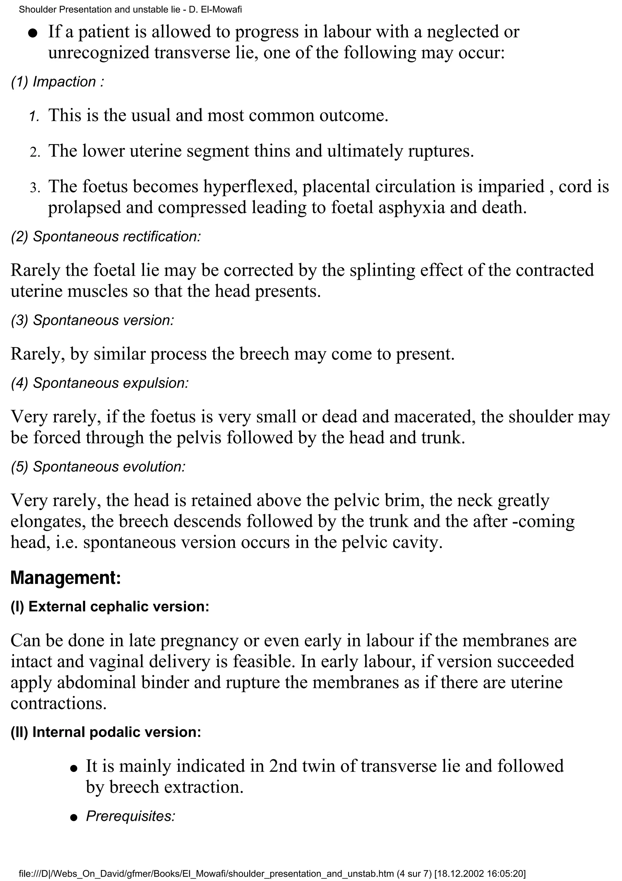 Shoulder Presentation and unstable lie - D. El-Mowafi

   q    If a patient is allowed to progress in labour with a neglected or
        unrecognized transverse lie, one of the following may occur:
(1) Impaction :

   1.   This is the usual and most common outcome.
   2.   The lower uterine segment thins and ultimately ruptures.
   3.   The foetus becomes hyperflexed, placental circulation is imparied , cord is
        prolapsed and compressed leading to foetal asphyxia and death.
(2) Spontaneous rectification:

Rarely the foetal lie may be corrected by the splinting effect of the contracted
uterine muscles so that the head presents.
(3) Spontaneous version:

Rarely, by similar process the breech may come to present.
(4) Spontaneous expulsion:

Very rarely, if the foetus is very small or dead and macerated, the shoulder may
be forced through the pelvis followed by the head and trunk.
(5) Spontaneous evolution:

Very rarely, the head is retained above the pelvic brim, the neck greatly
elongates, the breech descends followed by the trunk and the after -coming
head, i.e. spontaneous version occurs in the pelvic cavity.
Management:
(I) External cephalic version:

Can be done in late pregnancy or even early in labour if the membranes are
intact and vaginal delivery is feasible. In early labour, if version succeeded
apply abdominal binder and rupture the membranes as if there are uterine
contractions.
(II) Internal podalic version:

             q   It is mainly indicated in 2nd twin of transverse lie and followed
                 by breech extraction.
             q   Prerequisites:


 file:///D|/Webs_On_David/gfmer/Books/El_Mowafi/shoulder_presentation_and_unstab.htm (4 sur 7) [18.12.2002 16:05:20]
 