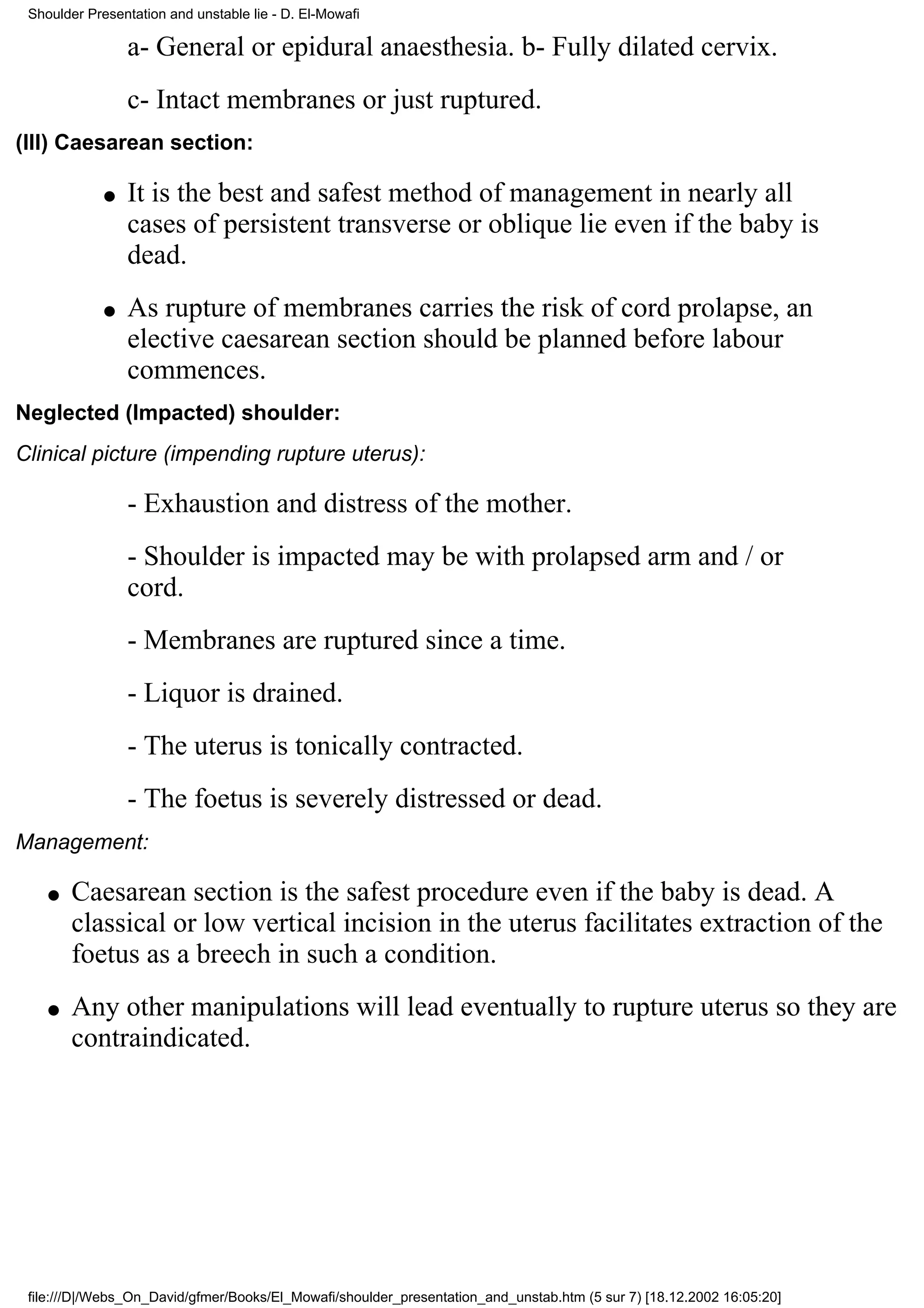 Shoulder Presentation and unstable lie - D. El-Mowafi

                 a- General or epidural anaesthesia. b- Fully dilated cervix.
                 c- Intact membranes or just ruptured.
(III) Caesarean section:

             q   It is the best and safest method of management in nearly all
                 cases of persistent transverse or oblique lie even if the baby is
                 dead.
             q   As rupture of membranes carries the risk of cord prolapse, an
                 elective caesarean section should be planned before labour
                 commences.
Neglected (Impacted) shoulder:
Clinical picture (impending rupture uterus):

                 - Exhaustion and distress of the mother.
                 - Shoulder is impacted may be with prolapsed arm and / or
                 cord.
                 - Membranes are ruptured since a time.
                 - Liquor is drained.
                 - The uterus is tonically contracted.
                 - The foetus is severely distressed or dead.
Management:

    q   Caesarean section is the safest procedure even if the baby is dead. A
        classical or low vertical incision in the uterus facilitates extraction of the
        foetus as a breech in such a condition.
    q   Any other manipulations will lead eventually to rupture uterus so they are
        contraindicated.




 file:///D|/Webs_On_David/gfmer/Books/El_Mowafi/shoulder_presentation_and_unstab.htm (5 sur 7) [18.12.2002 16:05:20]
 