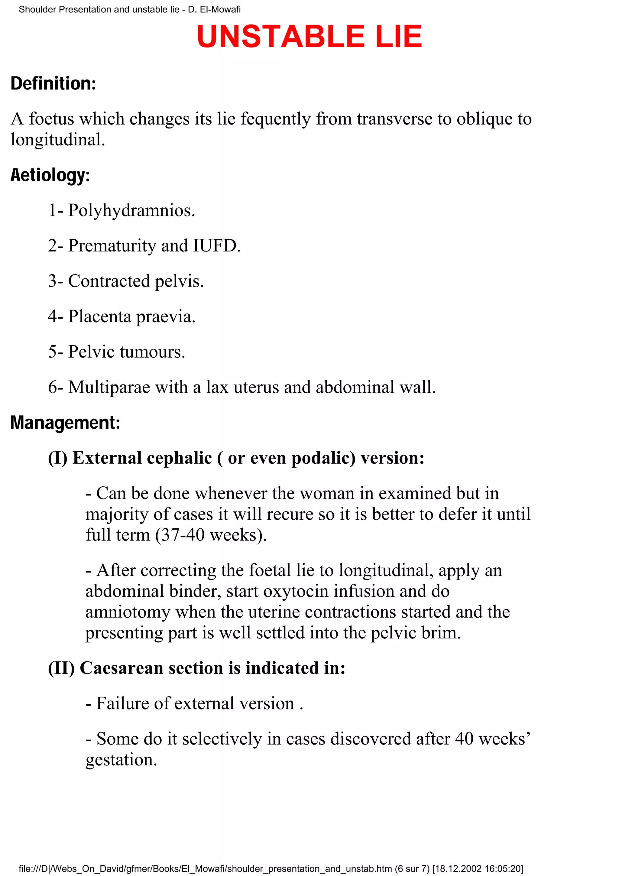 Shoulder Presentation and unstable lie - D. El-Mowafi


                                           UNSTABLE LIE
Definition:
A foetus which changes its lie fequently from transverse to oblique to
longitudinal.
Aetiology:
       1- Polyhydramnios.
       2- Prematurity and IUFD.
       3- Contracted pelvis.
       4- Placenta praevia.
       5- Pelvic tumours.
       6- Multiparae with a lax uterus and abdominal wall.
Management:
       (I) External cephalic ( or even podalic) version:
                - Can be done whenever the woman in examined but in
                majority of cases it will recure so it is better to defer it until
                full term (37-40 weeks).
                - After correcting the foetal lie to longitudinal, apply an
                abdominal binder, start oxytocin infusion and do
                amniotomy when the uterine contractions started and the
                presenting part is well settled into the pelvic brim.
       (II) Caesarean section is indicated in:
                - Failure of external version .
                - Some do it selectively in cases discovered after 40 weeks’
                gestation.




 file:///D|/Webs_On_David/gfmer/Books/El_Mowafi/shoulder_presentation_and_unstab.htm (6 sur 7) [18.12.2002 16:05:20]
 