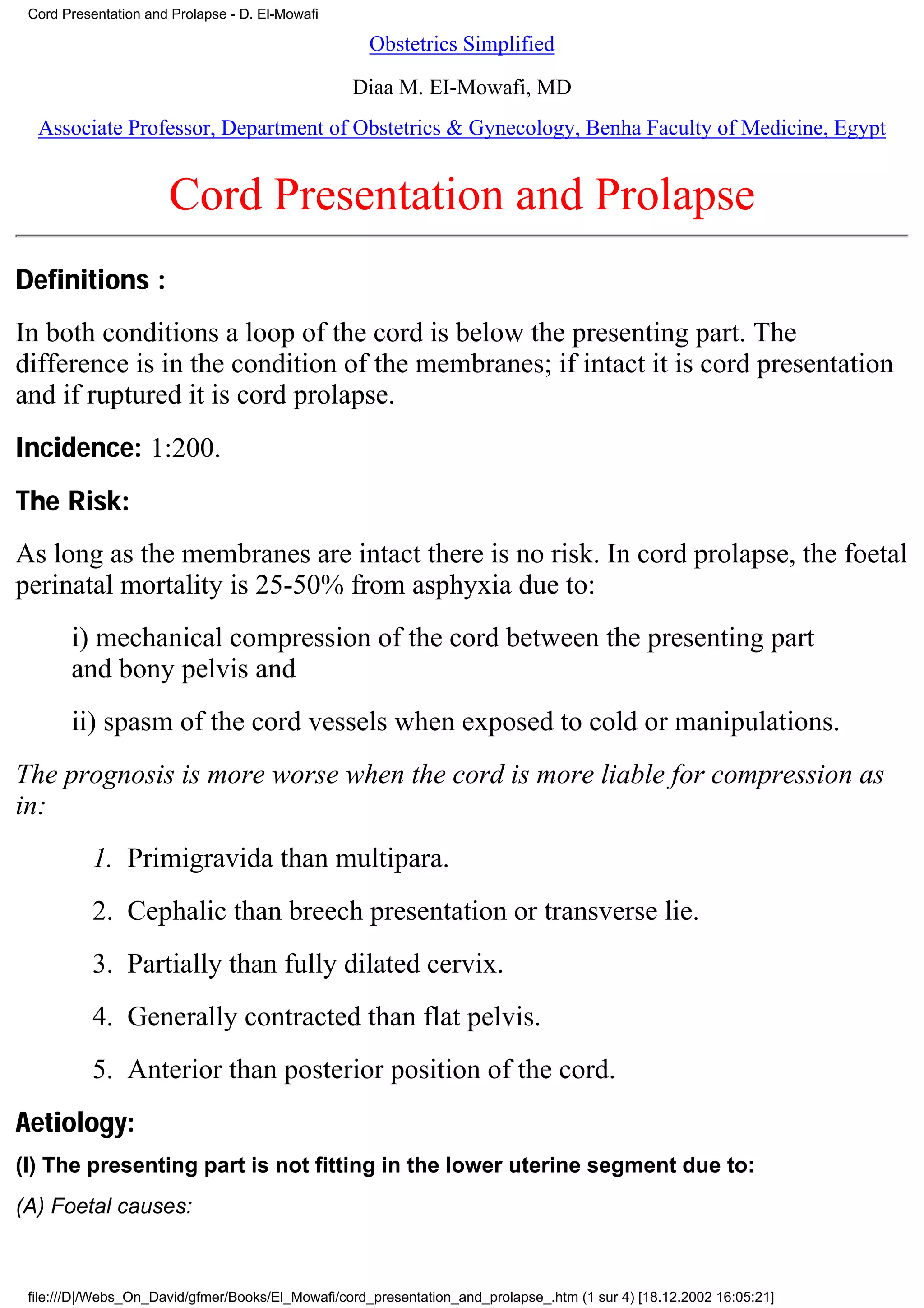 Cord Presentation and Prolapse - D. El-Mowafi

                                                     Obstetrics Simplified

                                                  Diaa M. EI-Mowafi, MD
  Associate Professor, Department of Obstetrics & Gynecology, Benha Faculty of Medicine, Egypt


                      Cord Presentation and Prolapse
Definitions :
In both conditions a loop of the cord is below the presenting part. The
difference is in the condition of the membranes; if intact it is cord presentation
and if ruptured it is cord prolapse.
Incidence: 1:200.
The Risk:
As long as the membranes are intact there is no risk. In cord prolapse, the foetal
perinatal mortality is 25-50% from asphyxia due to:
       i) mechanical compression of the cord between the presenting part
       and bony pelvis and
       ii) spasm of the cord vessels when exposed to cold or manipulations.
The prognosis is more worse when the cord is more liable for compression as
in:
          1. Primigravida than multipara.
          2. Cephalic than breech presentation or transverse lie.
          3. Partially than fully dilated cervix.
          4. Generally contracted than flat pelvis.
          5. Anterior than posterior position of the cord.
Aetiology:
(I) The presenting part is not fitting in the lower uterine segment due to:
(A) Foetal causes:



 file:///D|/Webs_On_David/gfmer/Books/El_Mowafi/cord_presentation_and_prolapse_.htm (1 sur 4) [18.12.2002 16:05:21]
 