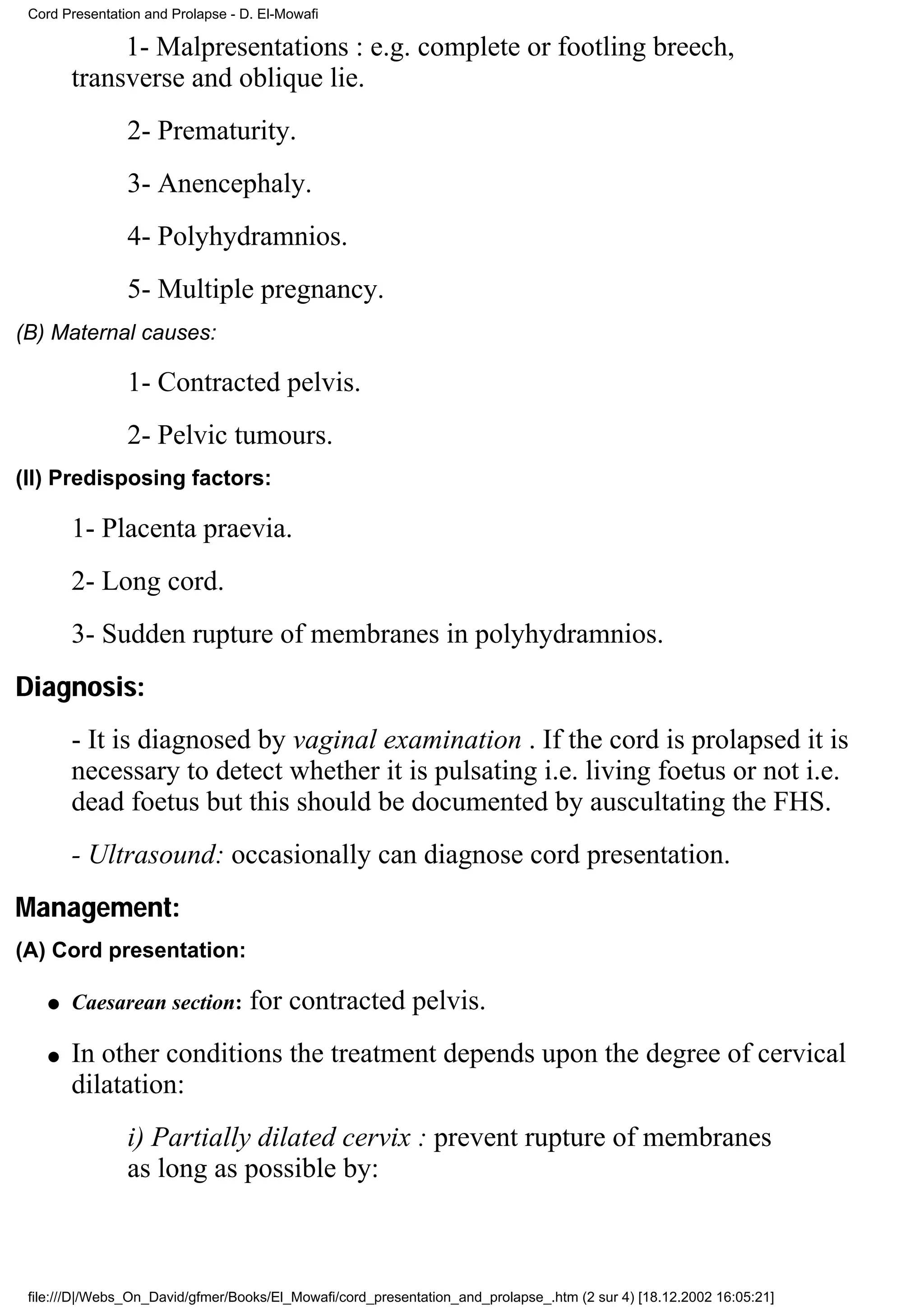 Cord Presentation and Prolapse - D. El-Mowafi

             1- Malpresentations : e.g. complete or footling breech,
        transverse and oblique lie.
                2- Prematurity.
                3- Anencephaly.
                4- Polyhydramnios.
                5- Multiple pregnancy.
(B) Maternal causes:

                1- Contracted pelvis.
                2- Pelvic tumours.
(II) Predisposing factors:

        1- Placenta praevia.
        2- Long cord.
        3- Sudden rupture of membranes in polyhydramnios.
Diagnosis:
        - It is diagnosed by vaginal examination . If the cord is prolapsed it is
        necessary to detect whether it is pulsating i.e. living foetus or not i.e.
        dead foetus but this should be documented by auscultating the FHS.
        - Ultrasound: occasionally can diagnose cord presentation.
Management:
(A) Cord presentation:

    q   Caesarean section:         for contracted pelvis.
    q   In other conditions the treatment depends upon the degree of cervical
        dilatation:
                i) Partially dilated cervix : prevent rupture of membranes
                as long as possible by:



 file:///D|/Webs_On_David/gfmer/Books/El_Mowafi/cord_presentation_and_prolapse_.htm (2 sur 4) [18.12.2002 16:05:21]
 