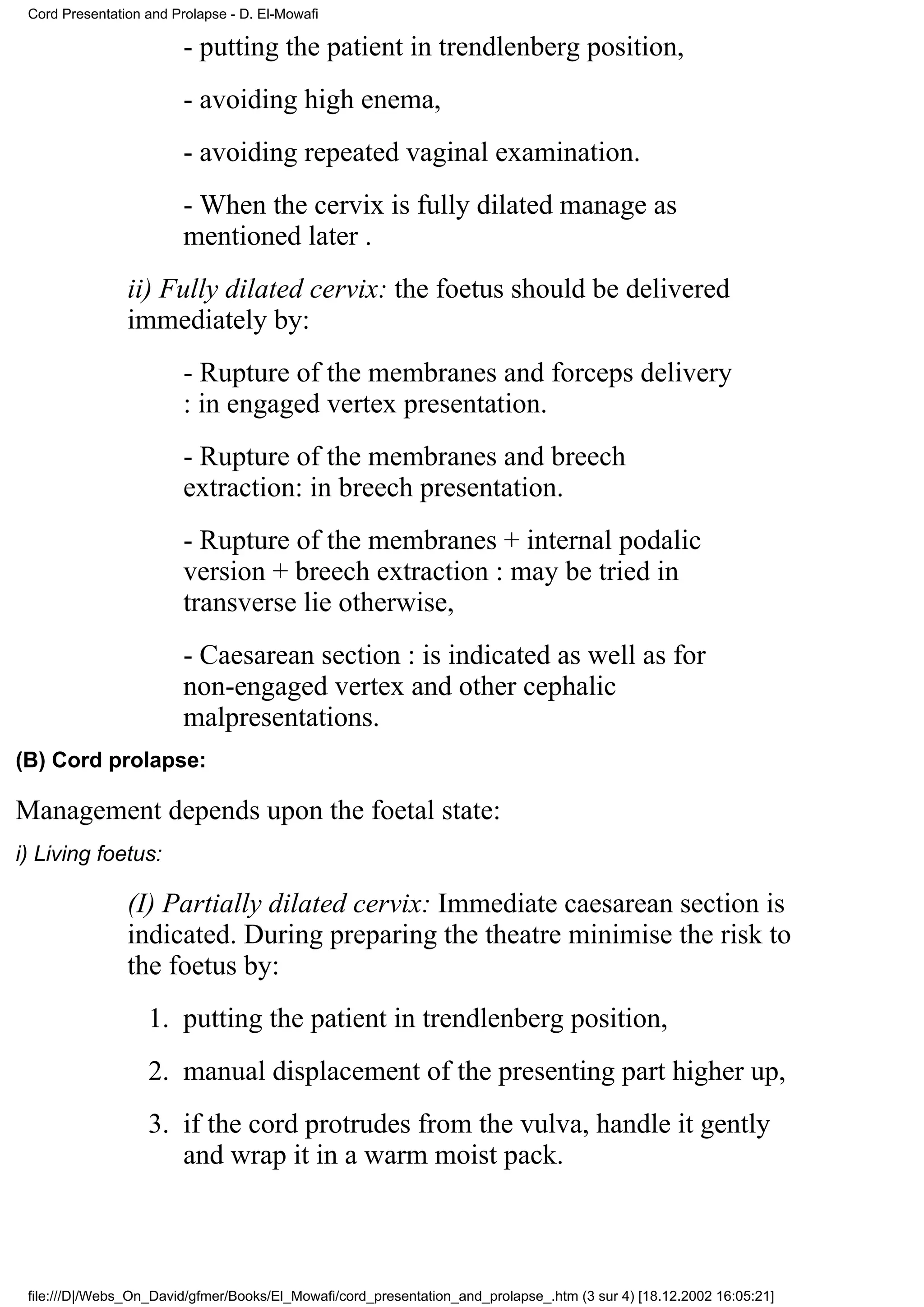 Cord Presentation and Prolapse - D. El-Mowafi

                         - putting the patient in trendlenberg position,
                         - avoiding high enema,
                         - avoiding repeated vaginal examination.
                         - When the cervix is fully dilated manage as
                         mentioned later .
                ii) Fully dilated cervix: the foetus should be delivered
                immediately by:
                         - Rupture of the membranes and forceps delivery
                         : in engaged vertex presentation.
                         - Rupture of the membranes and breech
                         extraction: in breech presentation.
                         - Rupture of the membranes + internal podalic
                         version + breech extraction : may be tried in
                         transverse lie otherwise,
                         - Caesarean section : is indicated as well as for
                         non-engaged vertex and other cephalic
                         malpresentations.
(B) Cord prolapse:

Management depends upon the foetal state:
i) Living foetus:

                (I) Partially dilated cervix: Immediate caesarean section is
                indicated. During preparing the theatre minimise the risk to
                the foetus by:
                   1. putting the patient in trendlenberg position,
                   2. manual displacement of the presenting part higher up,
                   3. if the cord protrudes from the vulva, handle it gently
                      and wrap it in a warm moist pack.



 file:///D|/Webs_On_David/gfmer/Books/El_Mowafi/cord_presentation_and_prolapse_.htm (3 sur 4) [18.12.2002 16:05:21]
 