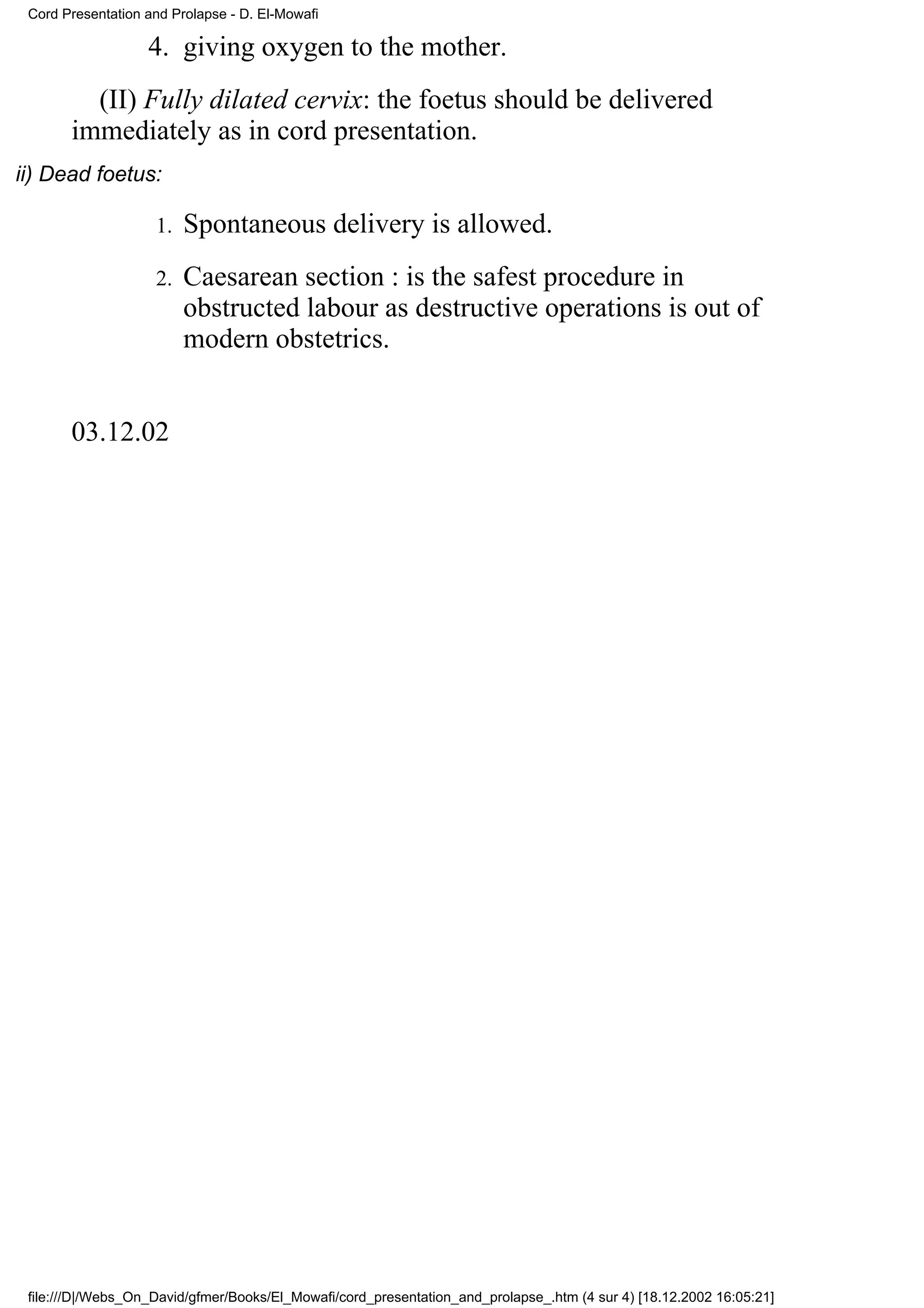 Cord Presentation and Prolapse - D. El-Mowafi

                   4. giving oxygen to the mother.
         (II) Fully dilated cervix: the foetus should be delivered
       immediately as in cord presentation.
ii) Dead foetus:

                    1.   Spontaneous delivery is allowed.
                    2.   Caesarean section : is the safest procedure in
                         obstructed labour as destructive operations is out of
                         modern obstetrics.


       03.12.02




 file:///D|/Webs_On_David/gfmer/Books/El_Mowafi/cord_presentation_and_prolapse_.htm (4 sur 4) [18.12.2002 16:05:21]
 