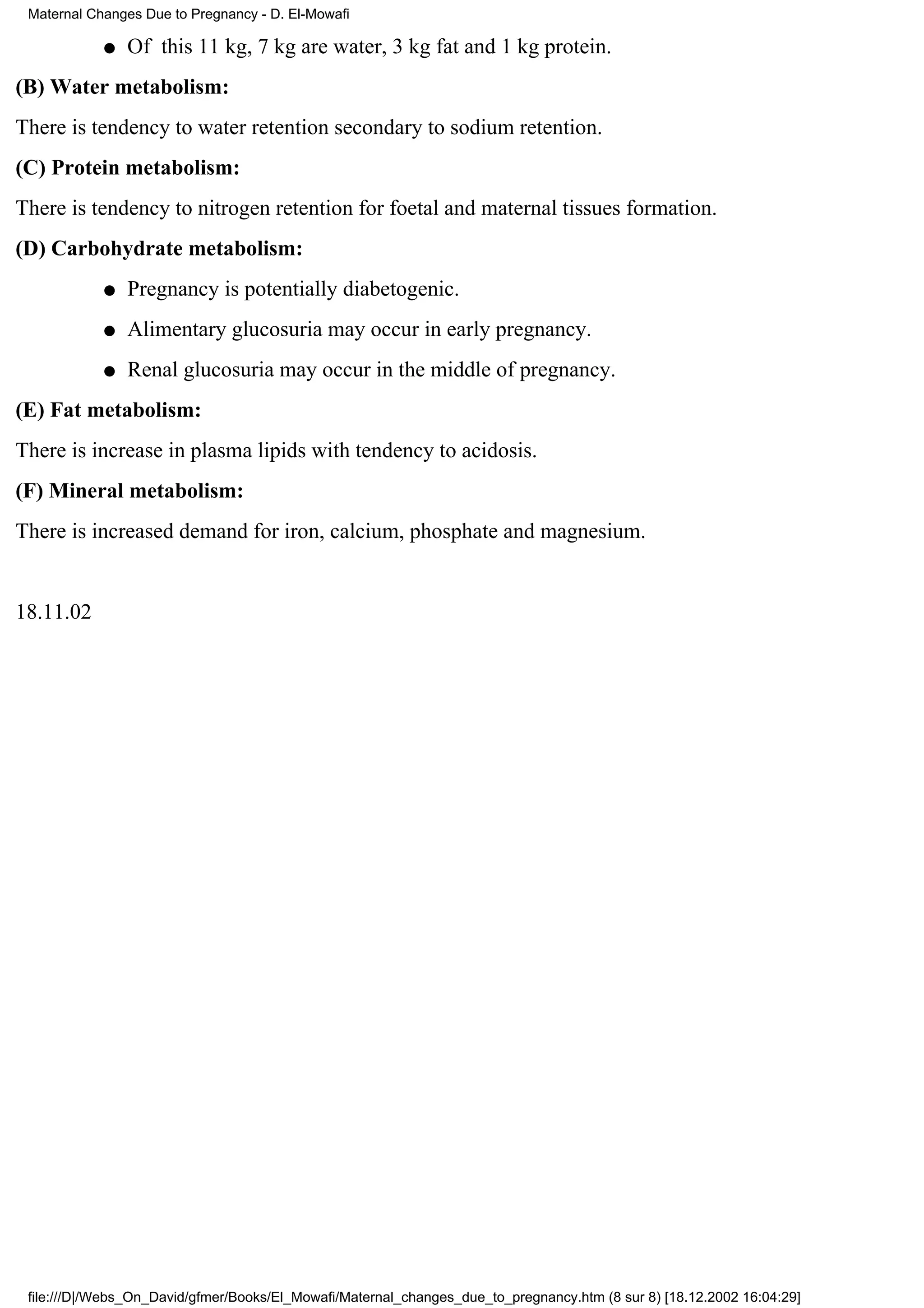 Maternal Changes Due to Pregnancy - D. El-Mowafi

            q   Of this 11 kg, 7 kg are water, 3 kg fat and 1 kg protein.
(B) Water metabolism:
There is tendency to water retention secondary to sodium retention.
(C) Protein metabolism:
There is tendency to nitrogen retention for foetal and maternal tissues formation.
(D) Carbohydrate metabolism:
            q   Pregnancy is potentially diabetogenic.
            q   Alimentary glucosuria may occur in early pregnancy.
            q   Renal glucosuria may occur in the middle of pregnancy.
(E) Fat metabolism:
There is increase in plasma lipids with tendency to acidosis.
(F) Mineral metabolism:
There is increased demand for iron, calcium, phosphate and magnesium.


18.11.02




 file:///D|/Webs_On_David/gfmer/Books/El_Mowafi/Maternal_changes_due_to_pregnancy.htm (8 sur 8) [18.12.2002 16:04:29]
 