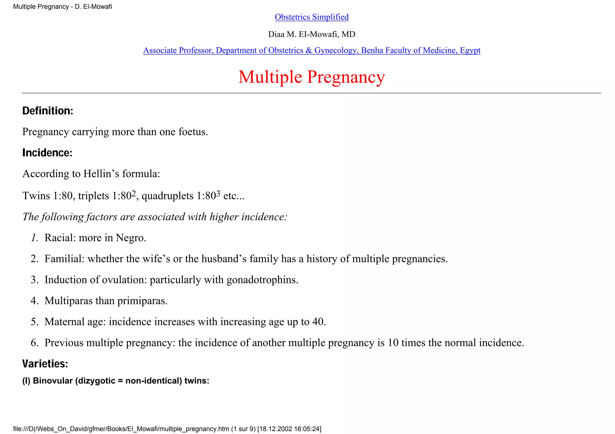 Multiple Pregnancy - D. El-Mowafi
                                                                                     Obstetrics Simplified
                                                                                   Diaa M. EI-Mowafi, MD
                                          Associate Professor, Department of Obstetrics & Gynecology, Benha Faculty of Medicine, Egypt


                                                                         Multiple Pregnancy
   Definition:
   Pregnancy carrying more than one foetus.
   Incidence:
   According to Hellin’s formula:
   Twins 1:80, triplets 1:802, quadruplets 1:803 etc...
   The following factors are associated with higher incidence:
     1. Racial: more in Negro.
     2. Familial: whether the wife’s or the husband’s family has a history of multiple pregnancies.
     3. Induction of ovulation: particularly with gonadotrophins.
     4. Multiparas than primiparas.
     5. Maternal age: incidence increases with increasing age up to 40.
     6. Previous multiple pregnancy: the incidence of another multiple pregnancy is 10 times the normal incidence.
   Varieties:
   (I) Binovular (dizygotic = non-identical) twins:




file:///D|/Webs_On_David/gfmer/Books/El_Mowafi/multiple_pregnancy.htm (1 sur 9) [18.12.2002 16:05:24]
 
