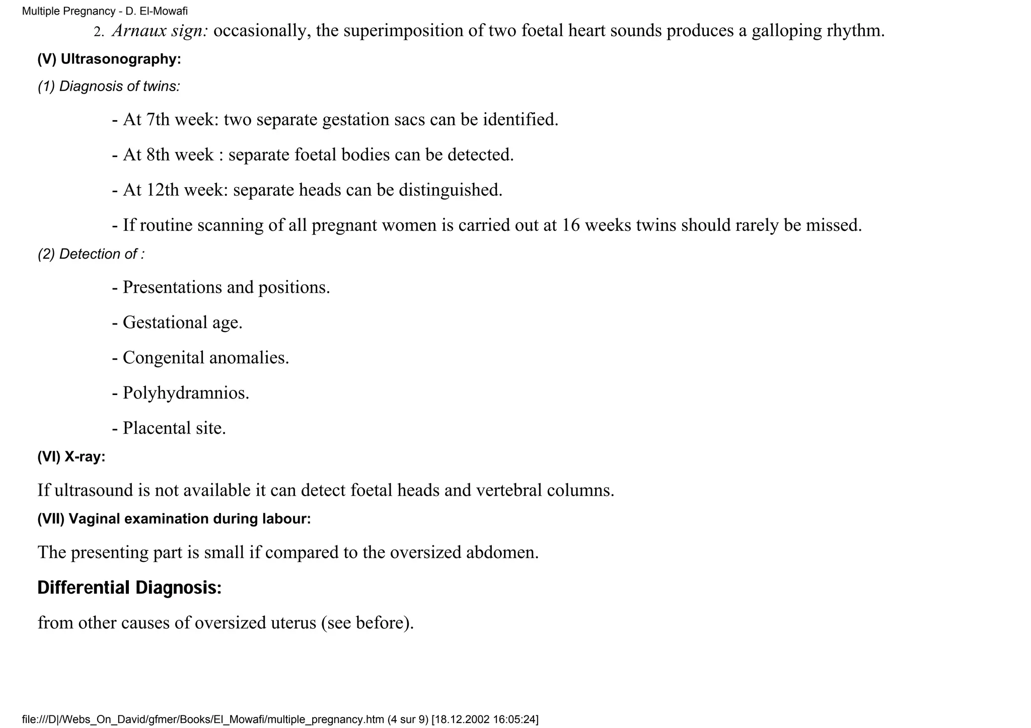 Multiple Pregnancy - D. El-Mowafi
              2.   Arnaux sign: occasionally, the superimposition of two foetal heart sounds produces a galloping rhythm.
   (V) Ultrasonography:
   (1) Diagnosis of twins:

                   - At 7th week: two separate gestation sacs can be identified.
                   - At 8th week : separate foetal bodies can be detected.
                   - At 12th week: separate heads can be distinguished.
                   - If routine scanning of all pregnant women is carried out at 16 weeks twins should rarely be missed.
   (2) Detection of :

                   - Presentations and positions.
                   - Gestational age.
                   - Congenital anomalies.
                   - Polyhydramnios.
                   - Placental site.
   (VI) X-ray:

   If ultrasound is not available it can detect foetal heads and vertebral columns.
   (VII) Vaginal examination during labour:

   The presenting part is small if compared to the oversized abdomen.
   Differential Diagnosis:
   from other causes of oversized uterus (see before).




file:///D|/Webs_On_David/gfmer/Books/El_Mowafi/multiple_pregnancy.htm (4 sur 9) [18.12.2002 16:05:24]
 