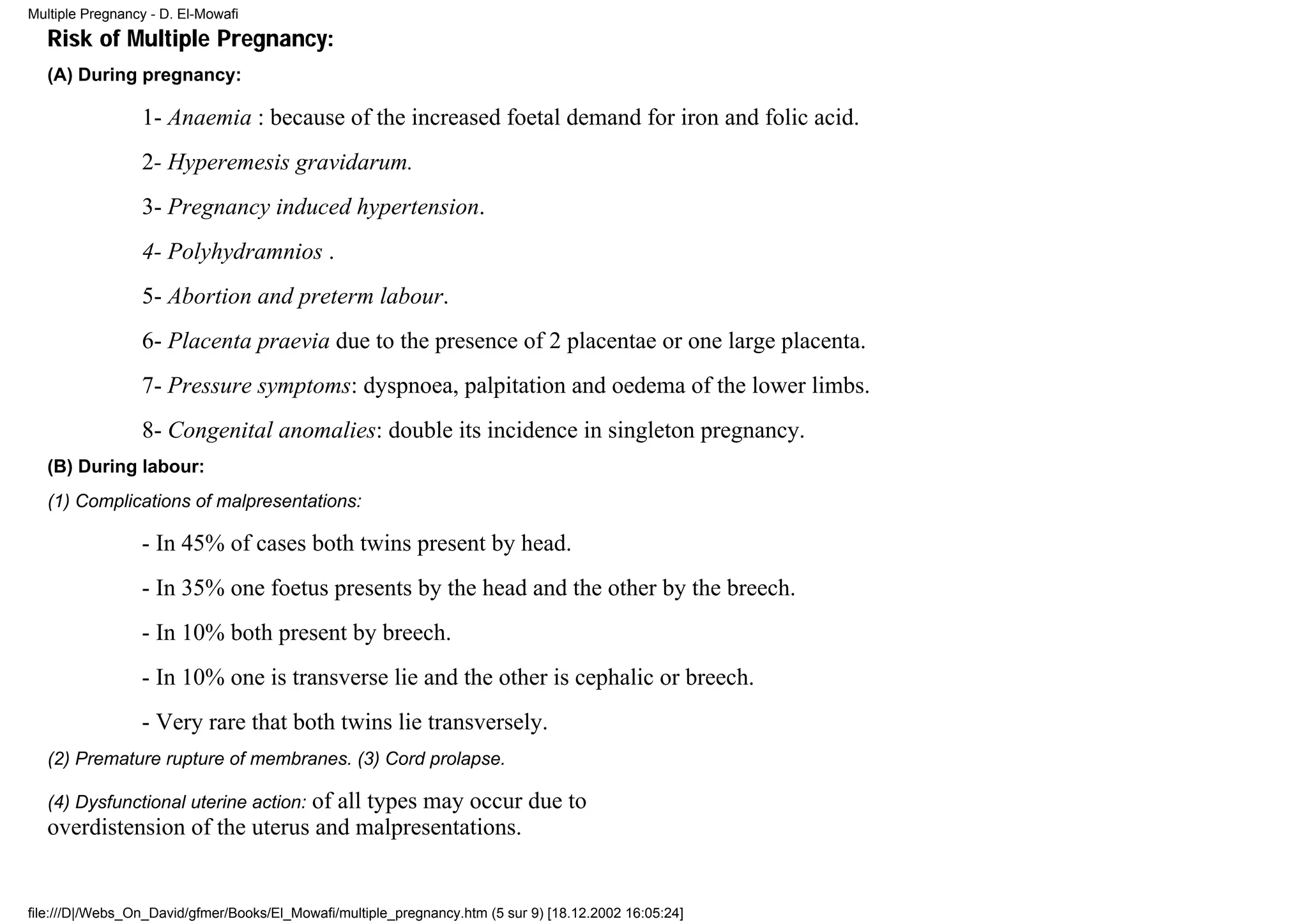 Multiple Pregnancy - D. El-Mowafi
   Risk of Multiple Pregnancy:
   (A) During pregnancy:

                 1- Anaemia : because of the increased foetal demand for iron and folic acid.
                 2- Hyperemesis gravidarum.
                 3- Pregnancy induced hypertension.
                 4- Polyhydramnios .
                 5- Abortion and preterm labour.
                 6- Placenta praevia due to the presence of 2 placentae or one large placenta.
                 7- Pressure symptoms: dyspnoea, palpitation and oedema of the lower limbs.
                 8- Congenital anomalies: double its incidence in singleton pregnancy.
   (B) During labour:
   (1) Complications of malpresentations:

                 - In 45% of cases both twins present by head.
                 - In 35% one foetus presents by the head and the other by the breech.
                 - In 10% both present by breech.
                 - In 10% one is transverse lie and the other is cephalic or breech.
                 - Very rare that both twins lie transversely.
   (2) Premature rupture of membranes. (3) Cord prolapse.

                               of all types may occur due to
   (4) Dysfunctional uterine action:
   overdistension of the uterus and malpresentations.


file:///D|/Webs_On_David/gfmer/Books/El_Mowafi/multiple_pregnancy.htm (5 sur 9) [18.12.2002 16:05:24]
 