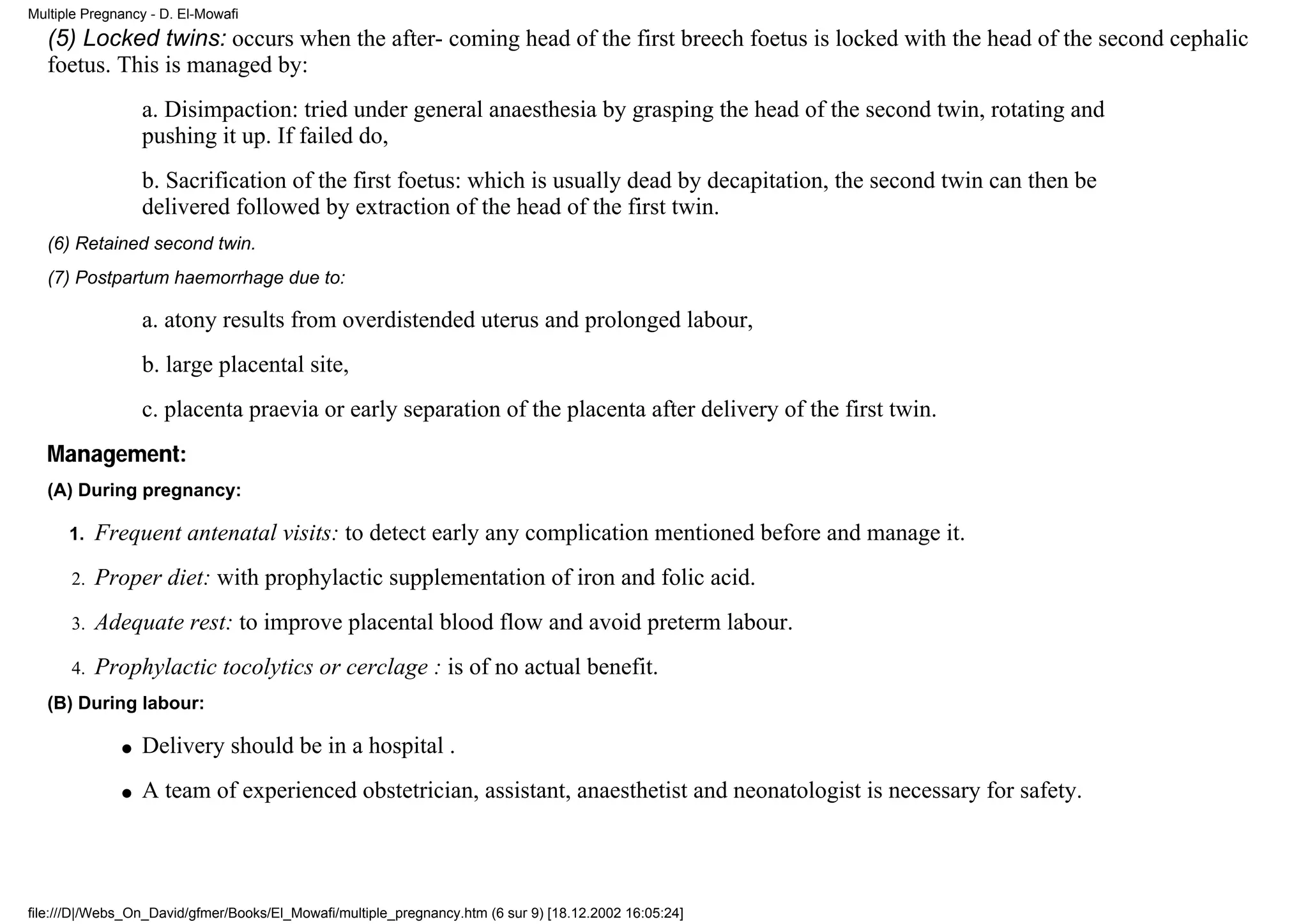 Multiple Pregnancy - D. El-Mowafi
   (5) Locked twins: occurs when the after- coming head of the first breech foetus is locked with the head of the second cephalic
   foetus. This is managed by:
                  a. Disimpaction: tried under general anaesthesia by grasping the head of the second twin, rotating and
                  pushing it up. If failed do,
                  b. Sacrification of the first foetus: which is usually dead by decapitation, the second twin can then be
                  delivered followed by extraction of the head of the first twin.
   (6) Retained second twin.
   (7) Postpartum haemorrhage due to:

                  a. atony results from overdistended uterus and prolonged labour,
                  b. large placental site,
                  c. placenta praevia or early separation of the placenta after delivery of the first twin.
   Management:
   (A) During pregnancy:

      1.   Frequent antenatal visits: to detect early any complication mentioned before and manage it.
      2.   Proper diet: with prophylactic supplementation of iron and folic acid.
      3.   Adequate rest: to improve placental blood flow and avoid preterm labour.
      4.   Prophylactic tocolytics or cerclage : is of no actual benefit.
   (B) During labour:

              q   Delivery should be in a hospital .
              q   A team of experienced obstetrician, assistant, anaesthetist and neonatologist is necessary for safety.




file:///D|/Webs_On_David/gfmer/Books/El_Mowafi/multiple_pregnancy.htm (6 sur 9) [18.12.2002 16:05:24]
 
