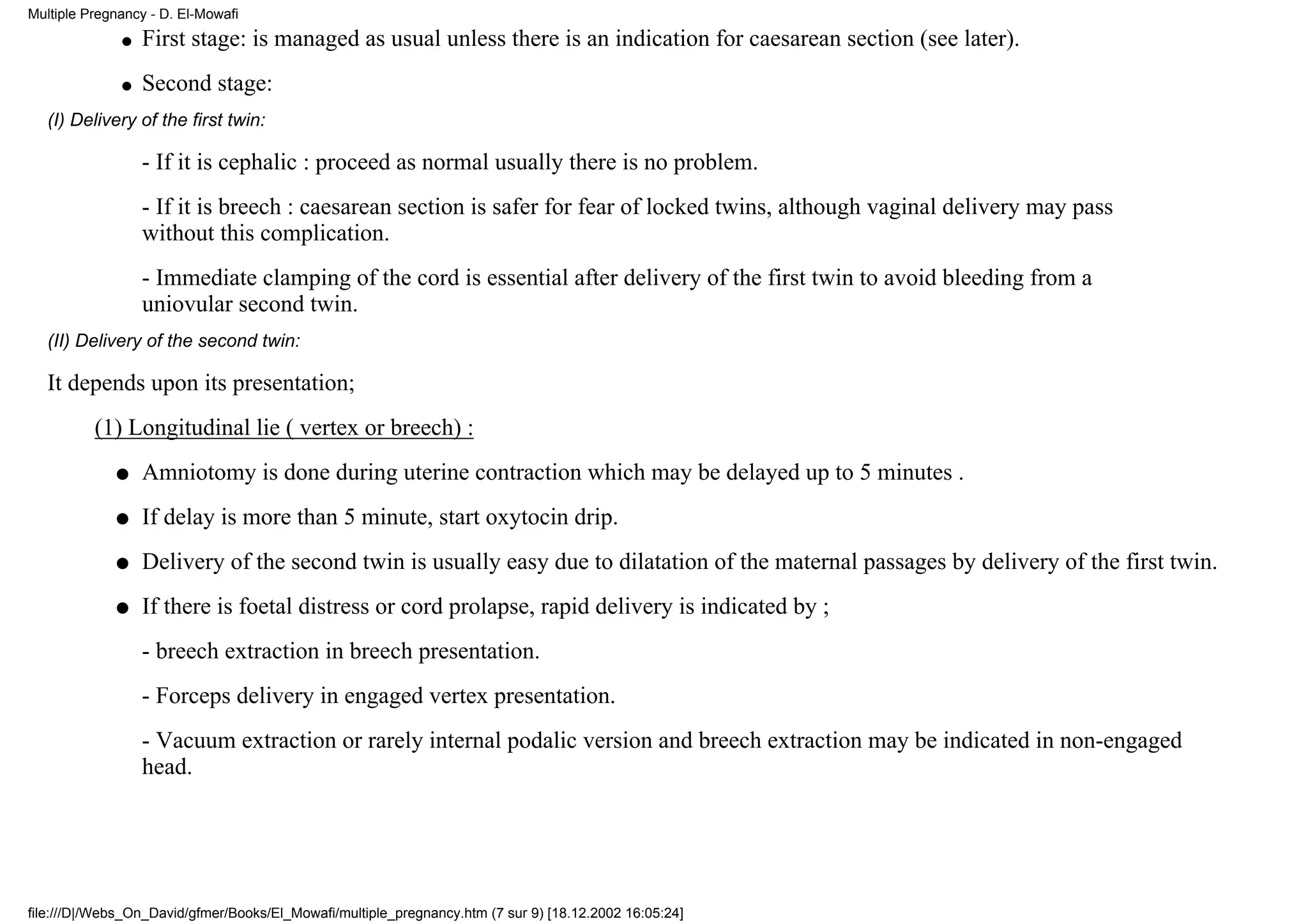 Multiple Pregnancy - D. El-Mowafi
              q   First stage: is managed as usual unless there is an indication for caesarean section (see later).
              q   Second stage:
   (I) Delivery of the first twin:

                  - If it is cephalic : proceed as normal usually there is no problem.
                  - If it is breech : caesarean section is safer for fear of locked twins, although vaginal delivery may pass
                  without this complication.
                  - Immediate clamping of the cord is essential after delivery of the first twin to avoid bleeding from a
                  uniovular second twin.
   (II) Delivery of the second twin:

   It depends upon its presentation;
          (1) Longitudinal lie ( vertex or breech) :
             q    Amniotomy is done during uterine contraction which may be delayed up to 5 minutes .
             q    If delay is more than 5 minute, start oxytocin drip.
             q    Delivery of the second twin is usually easy due to dilatation of the maternal passages by delivery of the first twin.
             q    If there is foetal distress or cord prolapse, rapid delivery is indicated by ;
                  - breech extraction in breech presentation.
                  - Forceps delivery in engaged vertex presentation.
                  - Vacuum extraction or rarely internal podalic version and breech extraction may be indicated in non-engaged
                  head.




file:///D|/Webs_On_David/gfmer/Books/El_Mowafi/multiple_pregnancy.htm (7 sur 9) [18.12.2002 16:05:24]
 