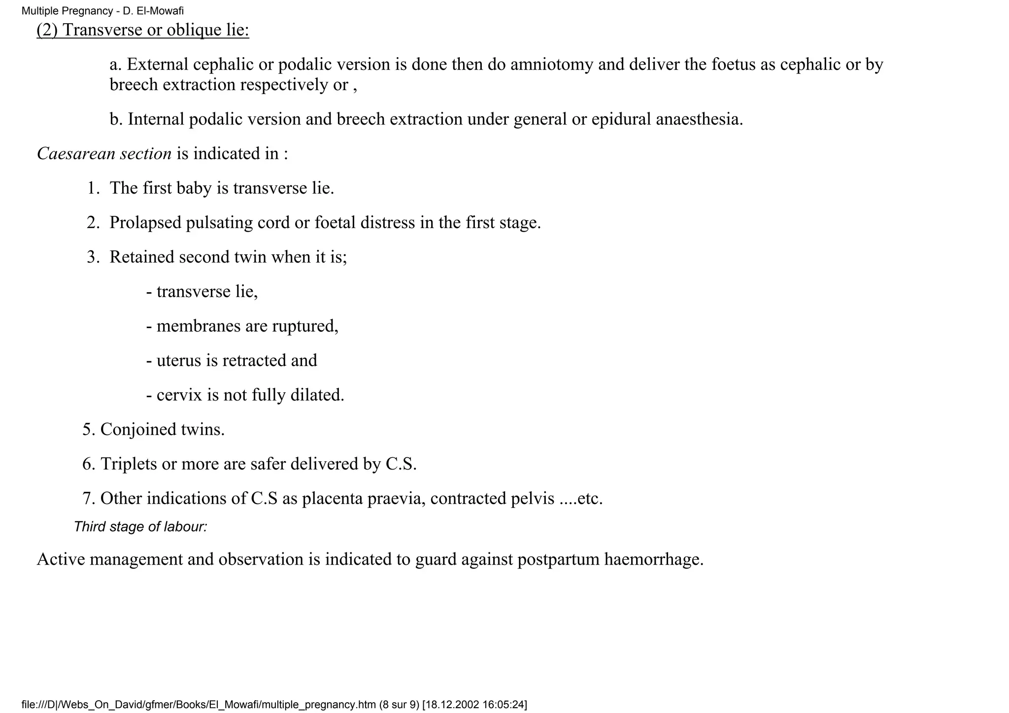 Multiple Pregnancy - D. El-Mowafi
   (2) Transverse or oblique lie:
                 a. External cephalic or podalic version is done then do amniotomy and deliver the foetus as cephalic or by
                 breech extraction respectively or ,
                 b. Internal podalic version and breech extraction under general or epidural anaesthesia.
   Caesarean section is indicated in :
             1. The first baby is transverse lie.
             2. Prolapsed pulsating cord or foetal distress in the first stage.
             3. Retained second twin when it is;
                         - transverse lie,
                         - membranes are ruptured,
                         - uterus is retracted and
                         - cervix is not fully dilated.
            5. Conjoined twins.
            6. Triplets or more are safer delivered by C.S.
            7. Other indications of C.S as placenta praevia, contracted pelvis ....etc.
          Third stage of labour:

   Active management and observation is indicated to guard against postpartum haemorrhage.




file:///D|/Webs_On_David/gfmer/Books/El_Mowafi/multiple_pregnancy.htm (8 sur 9) [18.12.2002 16:05:24]
 