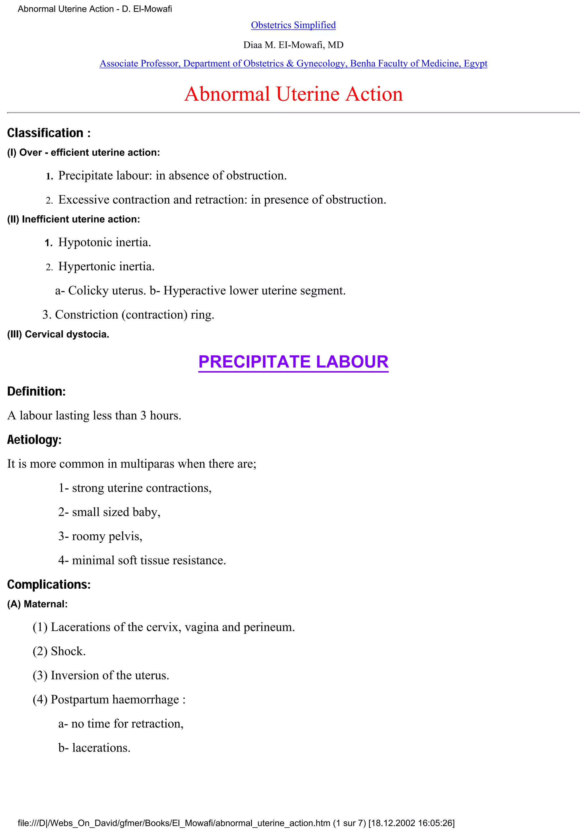 Abnormal Uterine Action - D. El-Mowafi
                                                          Obstetrics Simplified
                                                        Diaa M. EI-Mowafi, MD
                      Associate Professor, Department of Obstetrics & Gynecology, Benha Faculty of Medicine, Egypt


                                           Abnormal Uterine Action
Classification :
(I) Over - efficient uterine action:

         1.   Precipitate labour: in absence of obstruction.
         2.   Excessive contraction and retraction: in presence of obstruction.
(II) Inefficient uterine action:

        1.    Hypotonic inertia.
         2.   Hypertonic inertia.
              a- Colicky uterus. b- Hyperactive lower uterine segment.
        3. Constriction (contraction) ring.
(III) Cervical dystocia.


                                             PRECIPITATE LABOUR
Definition:
A labour lasting less than 3 hours.
Aetiology:
It is more common in multiparas when there are;
              1- strong uterine contractions,
              2- small sized baby,
              3- roomy pelvis,
              4- minimal soft tissue resistance.
Complications:
(A) Maternal:

      (1) Lacerations of the cervix, vagina and perineum.
      (2) Shock.
      (3) Inversion of the uterus.
      (4) Postpartum haemorrhage :
              a- no time for retraction,
              b- lacerations.




  file:///D|/Webs_On_David/gfmer/Books/El_Mowafi/abnormal_uterine_action.htm (1 sur 7) [18.12.2002 16:05:26]
 