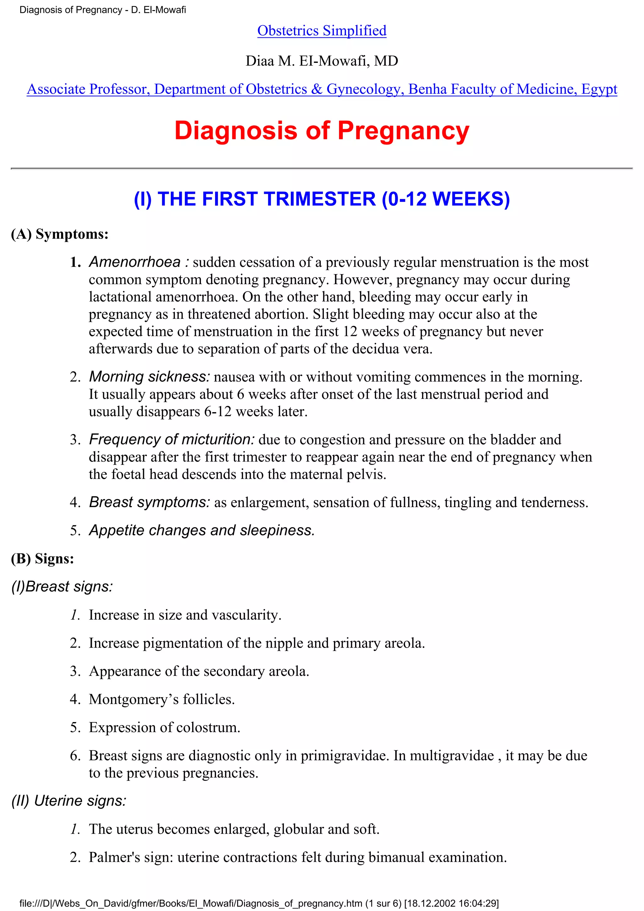 Diagnosis of Pregnancy - D. El-Mowafi

                                                     Obstetrics Simplified

                                                  Diaa M. EI-Mowafi, MD
  Associate Professor, Department of Obstetrics & Gynecology, Benha Faculty of Medicine, Egypt


                                   Diagnosis of Pregnancy

                          (I) THE FIRST TRIMESTER (0-12 WEEKS)
(A) Symptoms:
            1. Amenorrhoea : sudden cessation of a previously regular menstruation is the most
               common symptom denoting pregnancy. However, pregnancy may occur during
               lactational amenorrhoea. On the other hand, bleeding may occur early in
               pregnancy as in threatened abortion. Slight bleeding may occur also at the
               expected time of menstruation in the first 12 weeks of pregnancy but never
               afterwards due to separation of parts of the decidua vera.
            2. Morning sickness: nausea with or without vomiting commences in the morning.
               It usually appears about 6 weeks after onset of the last menstrual period and
               usually disappears 6-12 weeks later.
            3. Frequency of micturition: due to congestion and pressure on the bladder and
               disappear after the first trimester to reappear again near the end of pregnancy when
               the foetal head descends into the maternal pelvis.
            4. Breast symptoms: as enlargement, sensation of fullness, tingling and tenderness.
            5. Appetite changes and sleepiness.
(B) Signs:
(I)Breast signs:
            1. Increase in size and vascularity.
            2. Increase pigmentation of the nipple and primary areola.
            3. Appearance of the secondary areola.
            4. Montgomery’s follicles.
            5. Expression of colostrum.
            6. Breast signs are diagnostic only in primigravidae. In multigravidae , it may be due
               to the previous pregnancies.
(II) Uterine signs:
            1. The uterus becomes enlarged, globular and soft.
            2. Palmer's sign: uterine contractions felt during bimanual examination.

 file:///D|/Webs_On_David/gfmer/Books/El_Mowafi/Diagnosis_of_pregnancy.htm (1 sur 6) [18.12.2002 16:04:29]
 