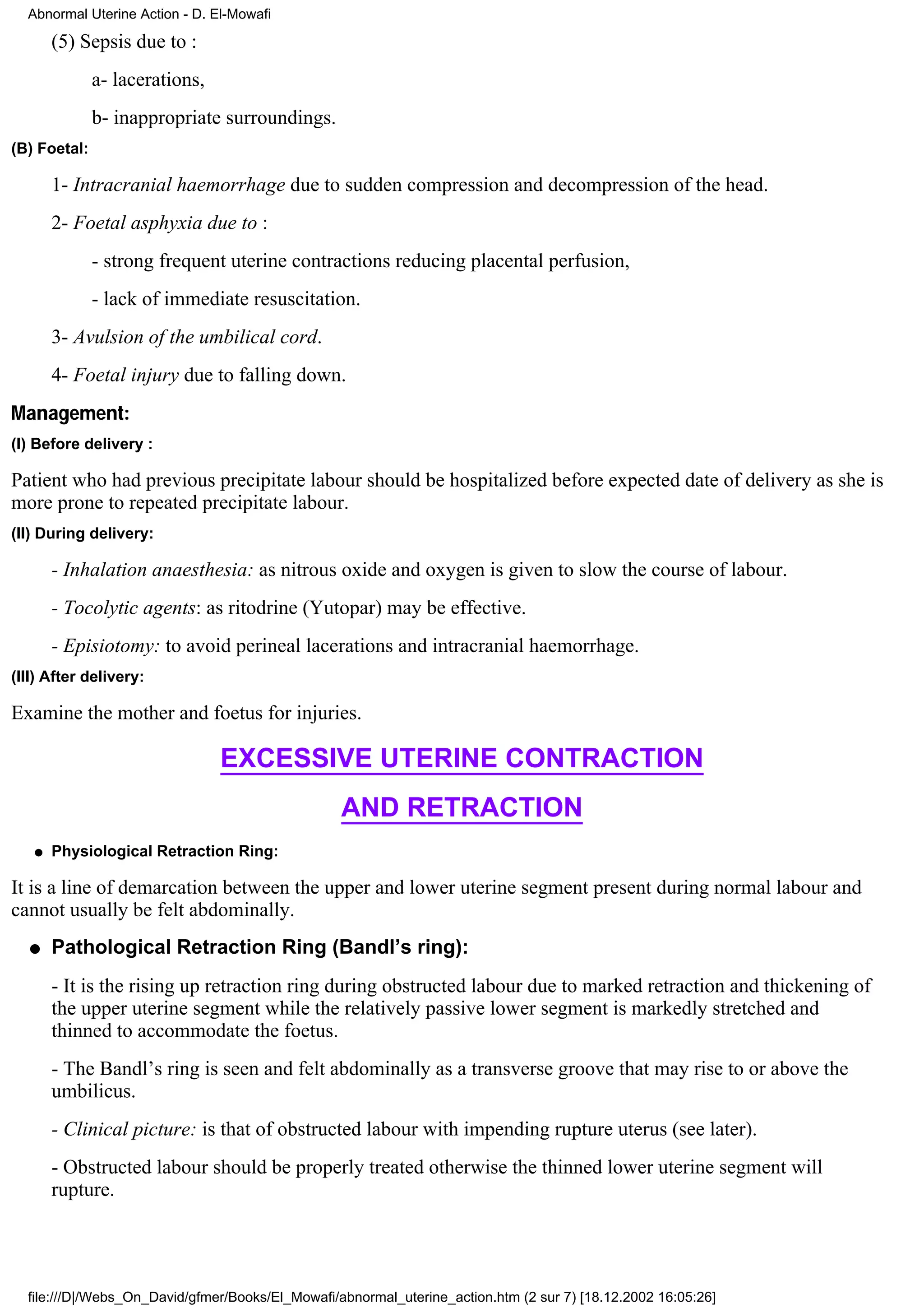 Abnormal Uterine Action - D. El-Mowafi

       (5) Sepsis due to :
              a- lacerations,
              b- inappropriate surroundings.
(B) Foetal:

       1- Intracranial haemorrhage due to sudden compression and decompression of the head.
       2- Foetal asphyxia due to :
              - strong frequent uterine contractions reducing placental perfusion,
              - lack of immediate resuscitation.
       3- Avulsion of the umbilical cord.
       4- Foetal injury due to falling down.
Management:
(I) Before delivery :

Patient who had previous precipitate labour should be hospitalized before expected date of delivery as she is
more prone to repeated precipitate labour.
(II) During delivery:

       - Inhalation anaesthesia: as nitrous oxide and oxygen is given to slow the course of labour.
       - Tocolytic agents: as ritodrine (Yutopar) may be effective.
       - Episiotomy: to avoid perineal lacerations and intracranial haemorrhage.
(III) After delivery:

Examine the mother and foetus for injuries.

                                EXCESSIVE UTERINE CONTRACTION
                                                  AND RETRACTION
   q   Physiological Retraction Ring:

It is a line of demarcation between the upper and lower uterine segment present during normal labour and
cannot usually be felt abdominally.
  q    Pathological Retraction Ring (Bandl’s ring):
       - It is the rising up retraction ring during obstructed labour due to marked retraction and thickening of
       the upper uterine segment while the relatively passive lower segment is markedly stretched and
       thinned to accommodate the foetus.
       - The Bandl’s ring is seen and felt abdominally as a transverse groove that may rise to or above the
       umbilicus.
       - Clinical picture: is that of obstructed labour with impending rupture uterus (see later).
       - Obstructed labour should be properly treated otherwise the thinned lower uterine segment will
       rupture.




  file:///D|/Webs_On_David/gfmer/Books/El_Mowafi/abnormal_uterine_action.htm (2 sur 7) [18.12.2002 16:05:26]
 
