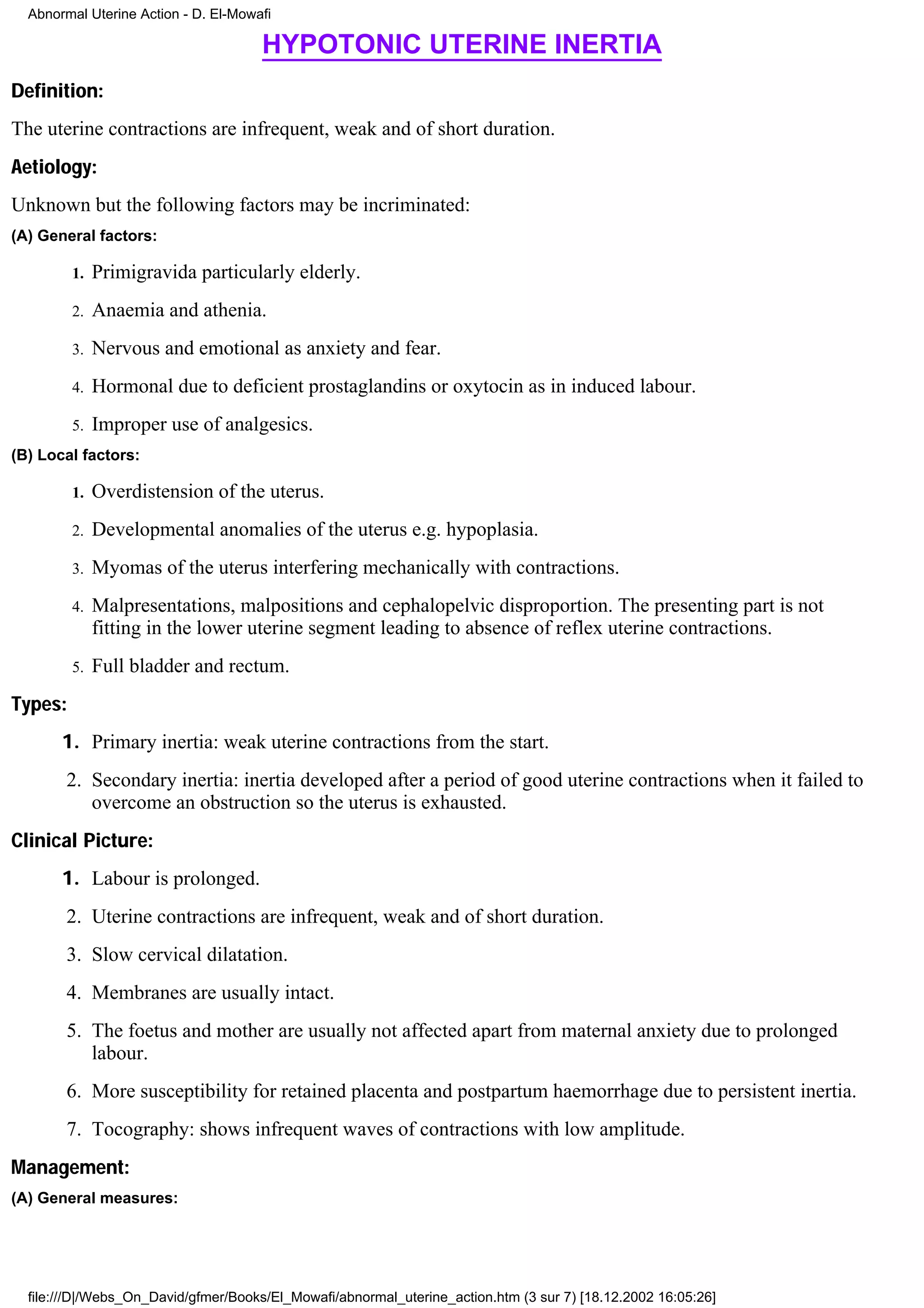 Abnormal Uterine Action - D. El-Mowafi

                                      HYPOTONIC UTERINE INERTIA
Definition:
The uterine contractions are infrequent, weak and of short duration.
Aetiology:
Unknown but the following factors may be incriminated:
(A) General factors:

         1.   Primigravida particularly elderly.
         2.   Anaemia and athenia.
         3.   Nervous and emotional as anxiety and fear.
         4.   Hormonal due to deficient prostaglandins or oxytocin as in induced labour.
         5.   Improper use of analgesics.
(B) Local factors:

         1.   Overdistension of the uterus.
         2.   Developmental anomalies of the uterus e.g. hypoplasia.
         3.   Myomas of the uterus interfering mechanically with contractions.
         4.   Malpresentations, malpositions and cephalopelvic disproportion. The presenting part is not
              fitting in the lower uterine segment leading to absence of reflex uterine contractions.
         5.   Full bladder and rectum.
Types:
       1. Primary inertia: weak uterine contractions from the start.
        2. Secondary inertia: inertia developed after a period of good uterine contractions when it failed to
           overcome an obstruction so the uterus is exhausted.
Clinical Picture:
       1. Labour is prolonged.
        2. Uterine contractions are infrequent, weak and of short duration.
        3. Slow cervical dilatation.
        4. Membranes are usually intact.
        5. The foetus and mother are usually not affected apart from maternal anxiety due to prolonged
           labour.
        6. More susceptibility for retained placenta and postpartum haemorrhage due to persistent inertia.
        7. Tocography: shows infrequent waves of contractions with low amplitude.
Management:
(A) General measures:




  file:///D|/Webs_On_David/gfmer/Books/El_Mowafi/abnormal_uterine_action.htm (3 sur 7) [18.12.2002 16:05:26]
 