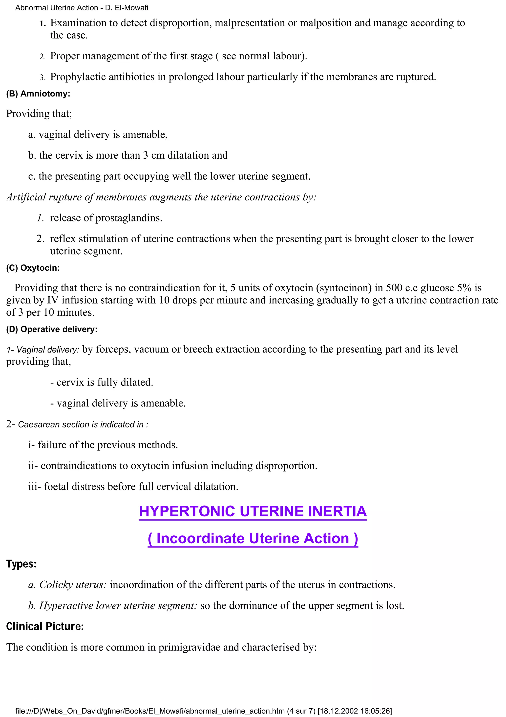 Abnormal Uterine Action - D. El-Mowafi

         1.   Examination to detect disproportion, malpresentation or malposition and manage according to
              the case.
         2.   Proper management of the first stage ( see normal labour).
         3.   Prophylactic antibiotics in prolonged labour particularly if the membranes are ruptured.
(B) Amniotomy:

Providing that;
      a. vaginal delivery is amenable,
      b. the cervix is more than 3 cm dilatation and
      c. the presenting part occupying well the lower uterine segment.
Artificial rupture of membranes augments the uterine contractions by:
        1. release of prostaglandins.
        2. reflex stimulation of uterine contractions when the presenting part is brought closer to the lower
           uterine segment.
(C) Oxytocin:

  Providing that there is no contraindication for it, 5 units of oxytocin (syntocinon) in 500 c.c glucose 5% is
given by IV infusion starting with 10 drops per minute and increasing gradually to get a uterine contraction rate
of 3 per 10 minutes.
(D) Operative delivery:

1- Vaginal delivery:   by forceps, vacuum or breech extraction according to the presenting part and its level
providing that,
              - cervix is fully dilated.
              - vaginal delivery is amenable.
2- Caesarean section is indicated in :
      i- failure of the previous methods.
      ii- contraindications to oxytocin infusion including disproportion.
      iii- foetal distress before full cervical dilatation.

                                     HYPERTONIC UTERINE INERTIA
                                       ( Incoordinate Uterine Action )
Types:
      a. Colicky uterus: incoordination of the different parts of the uterus in contractions.
      b. Hyperactive lower uterine segment: so the dominance of the upper segment is lost.
Clinical Picture:
The condition is more common in primigravidae and characterised by:




  file:///D|/Webs_On_David/gfmer/Books/El_Mowafi/abnormal_uterine_action.htm (4 sur 7) [18.12.2002 16:05:26]
 