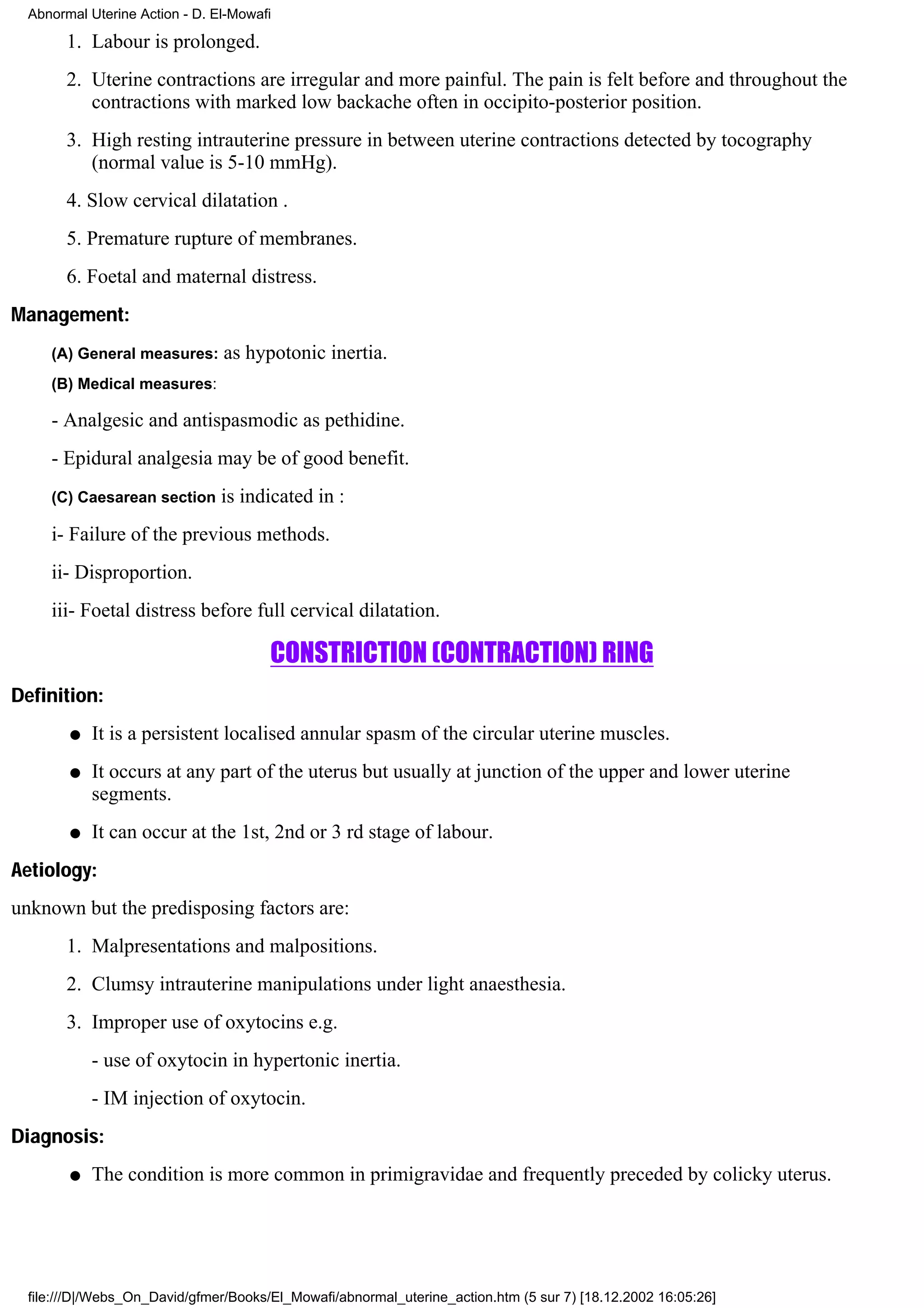 Abnormal Uterine Action - D. El-Mowafi

        1. Labour is prolonged.
        2. Uterine contractions are irregular and more painful. The pain is felt before and throughout the
           contractions with marked low backache often in occipito-posterior position.
        3. High resting intrauterine pressure in between uterine contractions detected by tocography
           (normal value is 5-10 mmHg).
        4. Slow cervical dilatation .
        5. Premature rupture of membranes.
        6. Foetal and maternal distress.
Management:
     (A) General measures:      as hypotonic inertia.
     (B) Medical measures:

     - Analgesic and antispasmodic as pethidine.
     - Epidural analgesia may be of good benefit.
     (C) Caesarean section      is indicated in :
     i- Failure of the previous methods.
     ii- Disproportion.
     iii- Foetal distress before full cervical dilatation.

                                       CONSTRICTION (CONTRACTION) RING
Definition:
        q   It is a persistent localised annular spasm of the circular uterine muscles.
        q   It occurs at any part of the uterus but usually at junction of the upper and lower uterine
            segments.
        q   It can occur at the 1st, 2nd or 3 rd stage of labour.
Aetiology:
unknown but the predisposing factors are:
        1. Malpresentations and malpositions.
        2. Clumsy intrauterine manipulations under light anaesthesia.
        3. Improper use of oxytocins e.g.
            - use of oxytocin in hypertonic inertia.
            - IM injection of oxytocin.
Diagnosis:
        q   The condition is more common in primigravidae and frequently preceded by colicky uterus.




  file:///D|/Webs_On_David/gfmer/Books/El_Mowafi/abnormal_uterine_action.htm (5 sur 7) [18.12.2002 16:05:26]
 