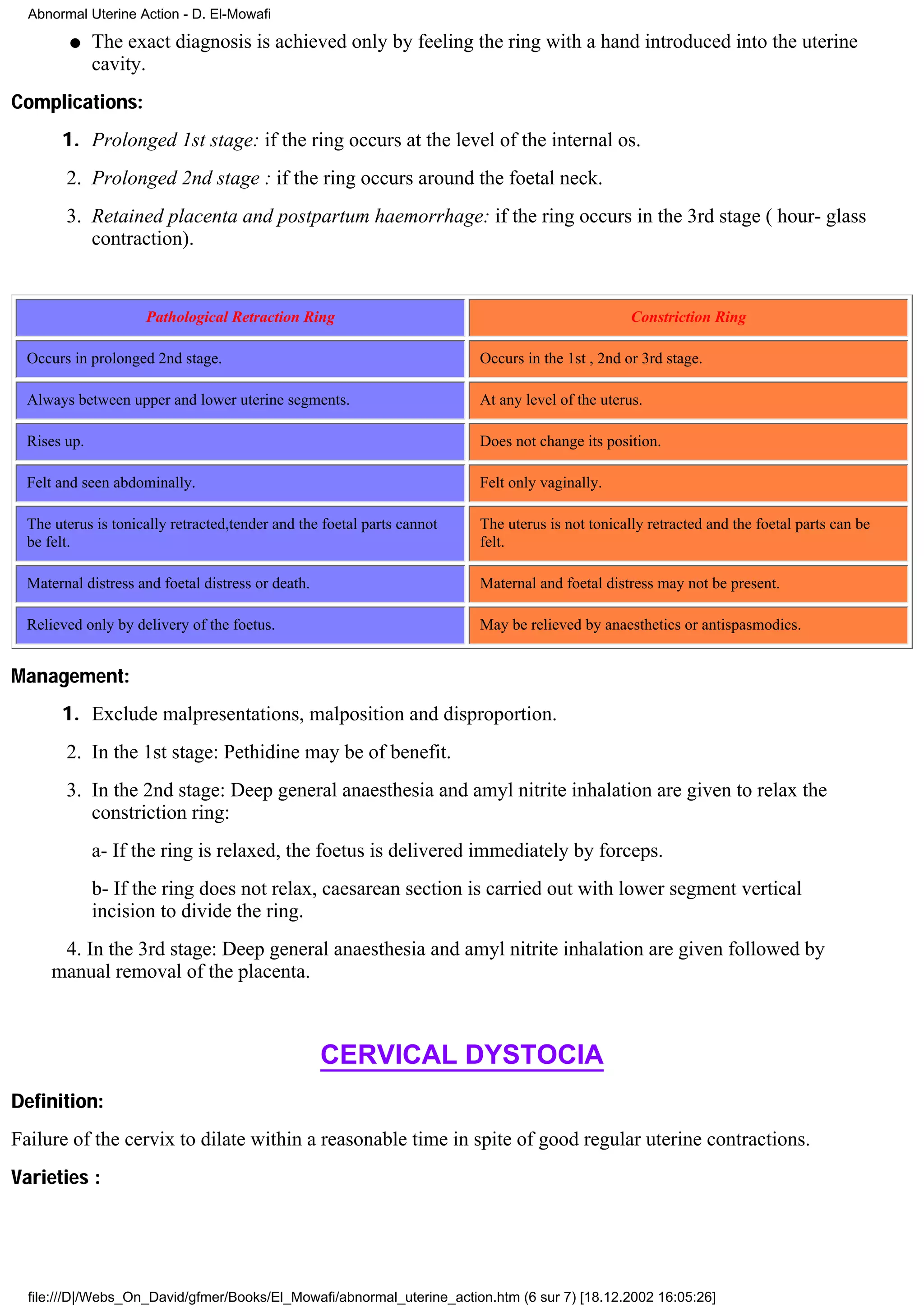 Abnormal Uterine Action - D. El-Mowafi

         q    The exact diagnosis is achieved only by feeling the ring with a hand introduced into the uterine
              cavity.
Complications:
       1. Prolonged 1st stage: if the ring occurs at the level of the internal os.
        2. Prolonged 2nd stage : if the ring occurs around the foetal neck.
        3. Retained placenta and postpartum haemorrhage: if the ring occurs in the 3rd stage ( hour- glass
           contraction).


                     Pathological Retraction Ring                                                 Constriction Ring

  Occurs in prolonged 2nd stage.                                         Occurs in the 1st , 2nd or 3rd stage.

  Always between upper and lower uterine segments.                       At any level of the uterus.

  Rises up.                                                              Does not change its position.

  Felt and seen abdominally.                                             Felt only vaginally.

  The uterus is tonically retracted,tender and the foetal parts cannot   The uterus is not tonically retracted and the foetal parts can be
  be felt.                                                               felt.

  Maternal distress and foetal distress or death.                        Maternal and foetal distress may not be present.

  Relieved only by delivery of the foetus.                               May be relieved by anaesthetics or antispasmodics.


Management:
       1. Exclude malpresentations, malposition and disproportion.
        2. In the 1st stage: Pethidine may be of benefit.
        3. In the 2nd stage: Deep general anaesthesia and amyl nitrite inhalation are given to relax the
           constriction ring:
              a- If the ring is relaxed, the foetus is delivered immediately by forceps.
              b- If the ring does not relax, caesarean section is carried out with lower segment vertical
              incision to divide the ring.
       4. In the 3rd stage: Deep general anaesthesia and amyl nitrite inhalation are given followed by
      manual removal of the placenta.



                                                    CERVICAL DYSTOCIA
Definition:
Failure of the cervix to dilate within a reasonable time in spite of good regular uterine contractions.
Varieties :




  file:///D|/Webs_On_David/gfmer/Books/El_Mowafi/abnormal_uterine_action.htm (6 sur 7) [18.12.2002 16:05:26]
 