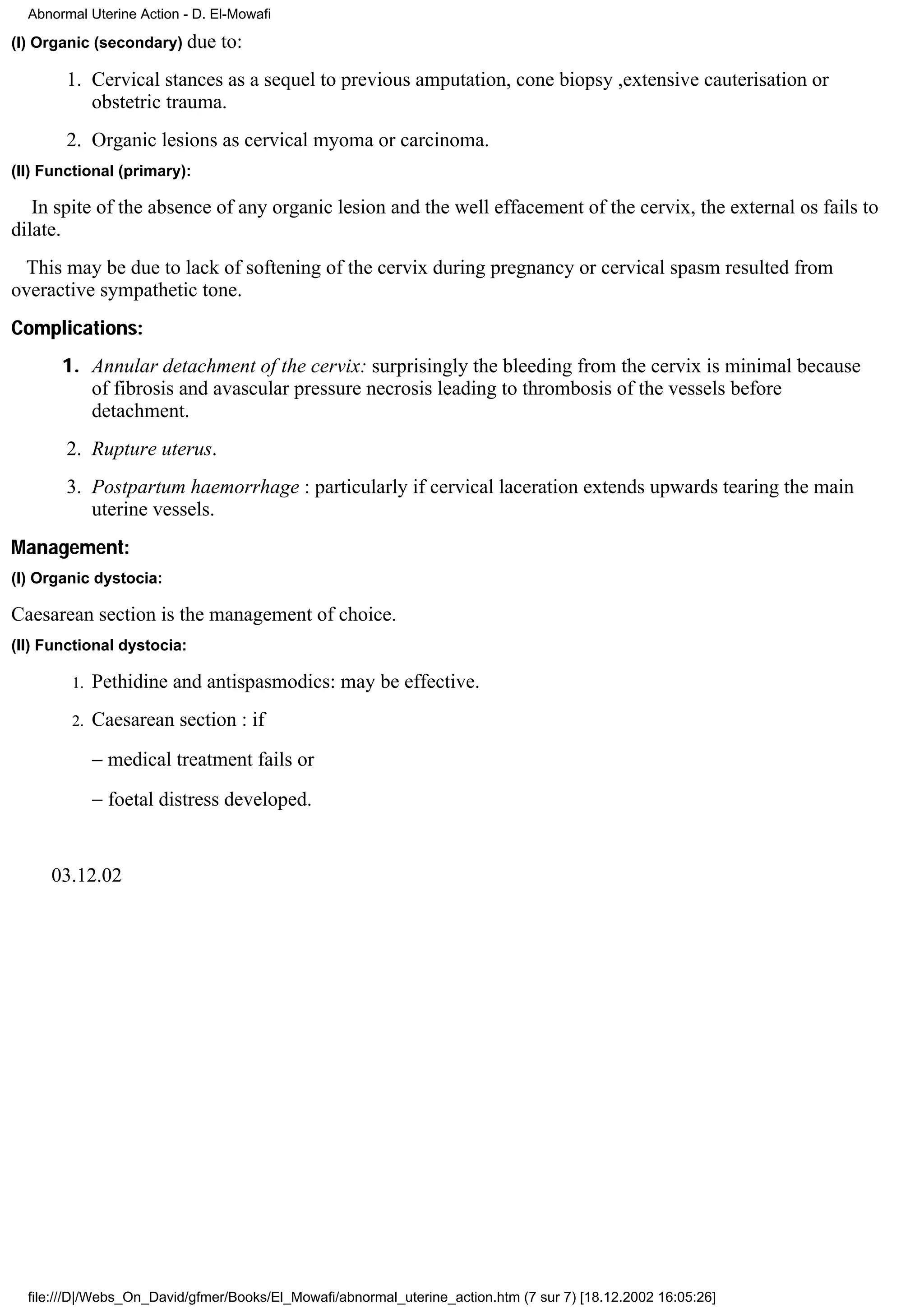 Abnormal Uterine Action - D. El-Mowafi

(I) Organic (secondary) due     to:
        1. Cervical stances as a sequel to previous amputation, cone biopsy ,extensive cauterisation or
           obstetric trauma.
        2. Organic lesions as cervical myoma or carcinoma.
(II) Functional (primary):

   In spite of the absence of any organic lesion and the well effacement of the cervix, the external os fails to
dilate.
  This may be due to lack of softening of the cervix during pregnancy or cervical spasm resulted from
overactive sympathetic tone.
Complications:
       1. Annular detachment of the cervix: surprisingly the bleeding from the cervix is minimal because
          of fibrosis and avascular pressure necrosis leading to thrombosis of the vessels before
          detachment.
        2. Rupture uterus.
        3. Postpartum haemorrhage : particularly if cervical laceration extends upwards tearing the main
           uterine vessels.
Management:
(I) Organic dystocia:

Caesarean section is the management of choice.
(II) Functional dystocia:

        1.   Pethidine and antispasmodics: may be effective.
        2.   Caesarean section : if
             − medical treatment fails or
             − foetal distress developed.


     03.12.02




  file:///D|/Webs_On_David/gfmer/Books/El_Mowafi/abnormal_uterine_action.htm (7 sur 7) [18.12.2002 16:05:26]
 