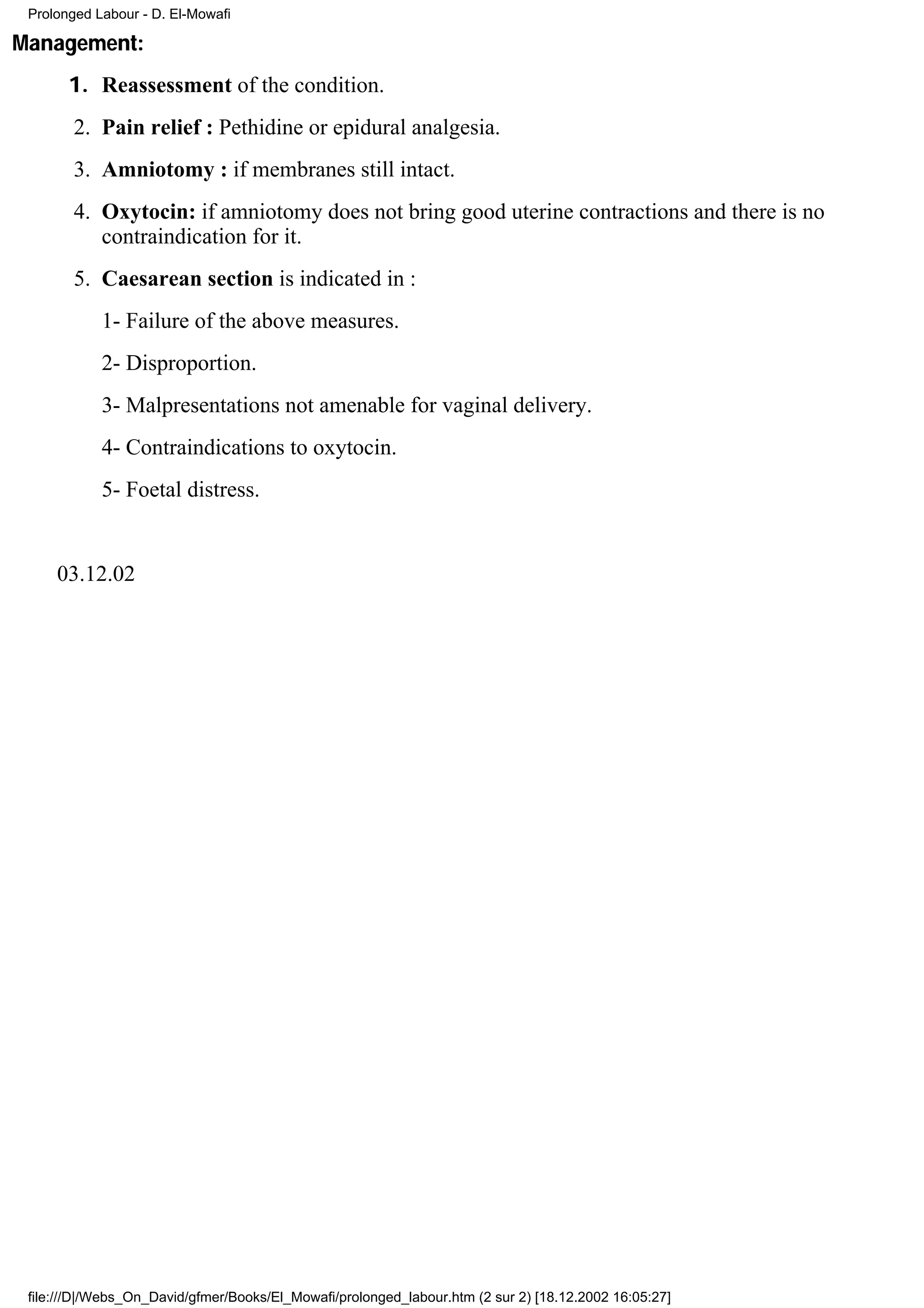 Prolonged Labour - D. El-Mowafi

Management:
       1. Reassessment of the condition.
        2. Pain relief : Pethidine or epidural analgesia.
        3. Amniotomy : if membranes still intact.
        4. Oxytocin: if amniotomy does not bring good uterine contractions and there is no
           contraindication for it.
        5. Caesarean section is indicated in :
            1- Failure of the above measures.
            2- Disproportion.
            3- Malpresentations not amenable for vaginal delivery.
            4- Contraindications to oxytocin.
            5- Foetal distress.


     03.12.02




 file:///D|/Webs_On_David/gfmer/Books/El_Mowafi/prolonged_labour.htm (2 sur 2) [18.12.2002 16:05:27]
 