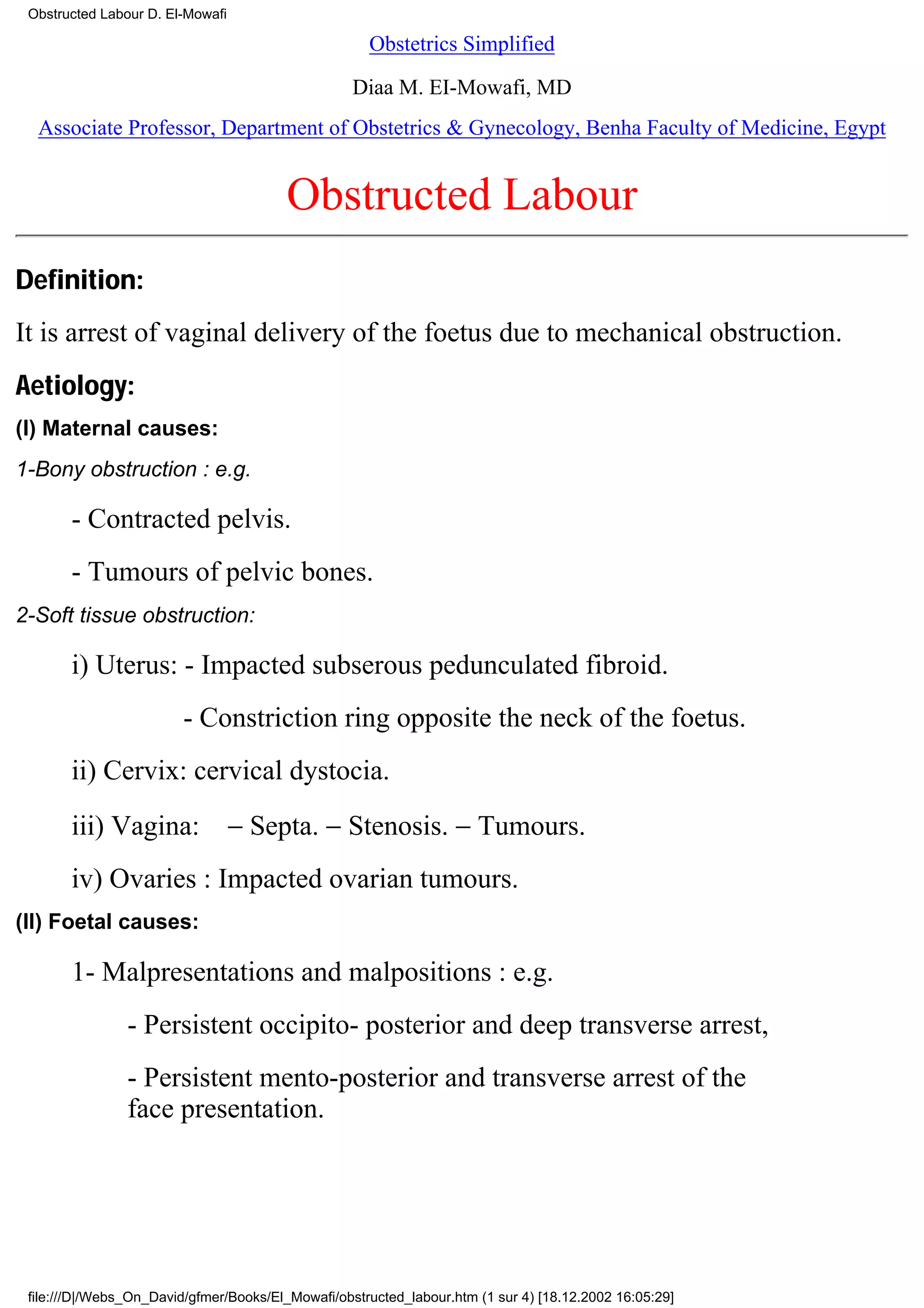 Obstructed Labour D. El-Mowafi

                                                     Obstetrics Simplified

                                                   Diaa M. EI-Mowafi, MD
  Associate Professor, Department of Obstetrics & Gynecology, Benha Faculty of Medicine, Egypt


                                         Obstructed Labour
Definition:
It is arrest of vaginal delivery of the foetus due to mechanical obstruction.
Aetiology:
(I) Maternal causes:
1-Bony obstruction : e.g.

       - Contracted pelvis.
       - Tumours of pelvic bones.
2-Soft tissue obstruction:

       i) Uterus: - Impacted subserous pedunculated fibroid.
                         - Constriction ring opposite the neck of the foetus.
       ii) Cervix: cervical dystocia.
       iii) Vagina: − Septa. − Stenosis. − Tumours.
       iv) Ovaries : Impacted ovarian tumours.
(II) Foetal causes:

       1- Malpresentations and malpositions : e.g.
                - Persistent occipito- posterior and deep transverse arrest,
                - Persistent mento-posterior and transverse arrest of the
                face presentation.




 file:///D|/Webs_On_David/gfmer/Books/El_Mowafi/obstructed_labour.htm (1 sur 4) [18.12.2002 16:05:29]
 
