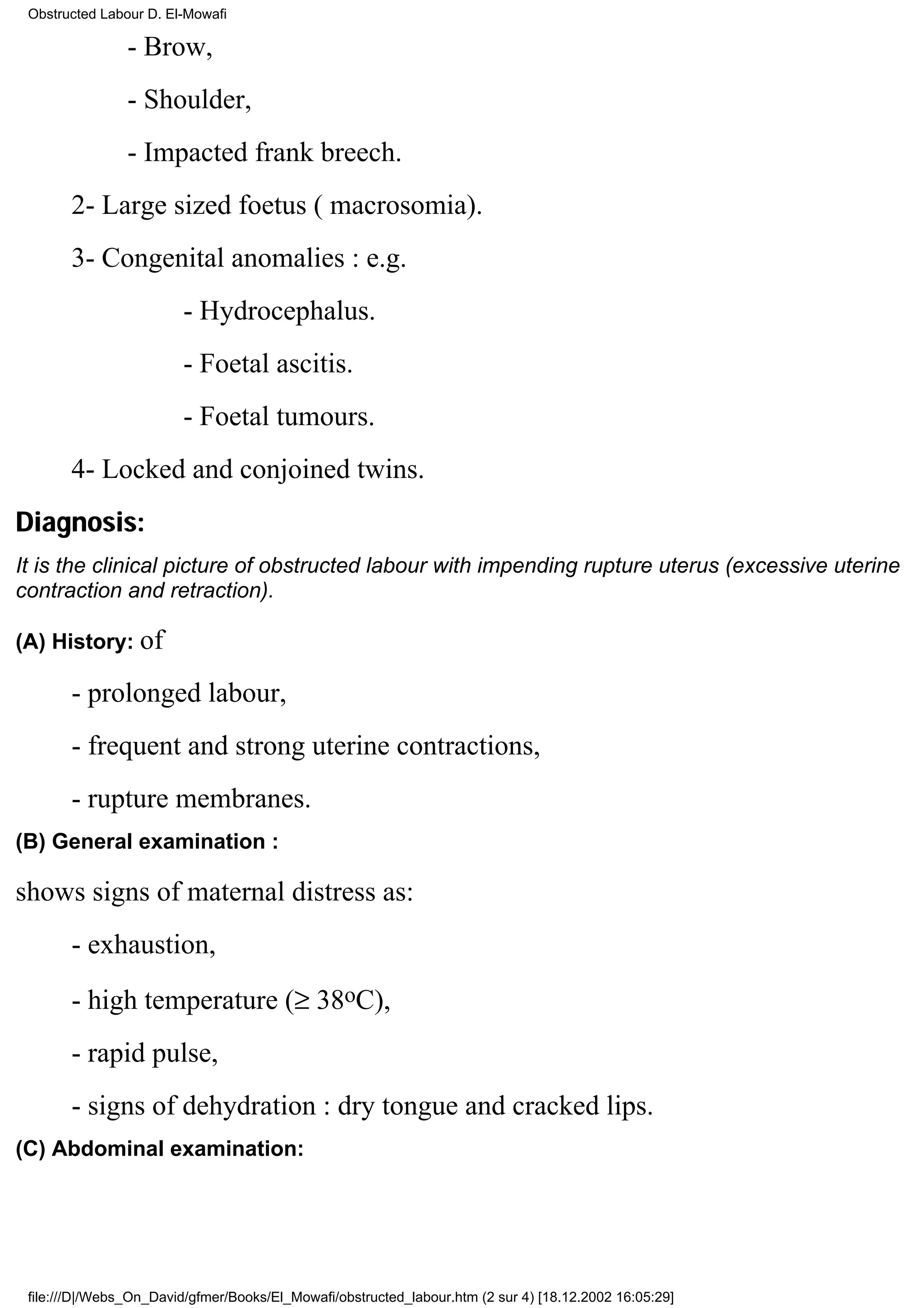Obstructed Labour D. El-Mowafi

                - Brow,
                - Shoulder,
                - Impacted frank breech.
       2- Large sized foetus ( macrosomia).
       3- Congenital anomalies : e.g.
                         - Hydrocephalus.
                         - Foetal ascitis.
                         - Foetal tumours.
       4- Locked and conjoined twins.
Diagnosis:
It is the clinical picture of obstructed labour with impending rupture uterus (excessive uterine
contraction and retraction).

(A) History: of

       - prolonged labour,
       - frequent and strong uterine contractions,
       - rupture membranes.
(B) General examination :

shows signs of maternal distress as:
       - exhaustion,
       - high temperature (≥ 38oC),
       - rapid pulse,
       - signs of dehydration : dry tongue and cracked lips.
(C) Abdominal examination:




 file:///D|/Webs_On_David/gfmer/Books/El_Mowafi/obstructed_labour.htm (2 sur 4) [18.12.2002 16:05:29]
 